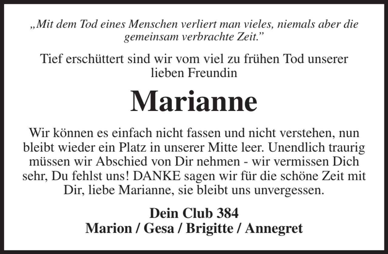 <p>„Mit dem Tod eines Menschen verliert man vieles, niemals aber die gemeinsam verbrachte Zeit.”<br />Tief erschüttert sind wir vom viel zu frühen Tod unserer<br />lieben Freundin<br />Marianne<br />Wir können es einfach nicht fassen und nicht verstehen, nun bleibt wieder ein Platz in unserer Mitte leer. Unendlich traurig müssen wir Abschied von Dir nehmen - wir vermissen Dich sehr, Du fehlst uns! DANKE sagen wir für die schöne Zeit mit Dir, liebe Marianne, sie bleibt uns unvergessen.<br />Dein Club 384<br />Marion / Gesa / Brigitte / Annegret</p>