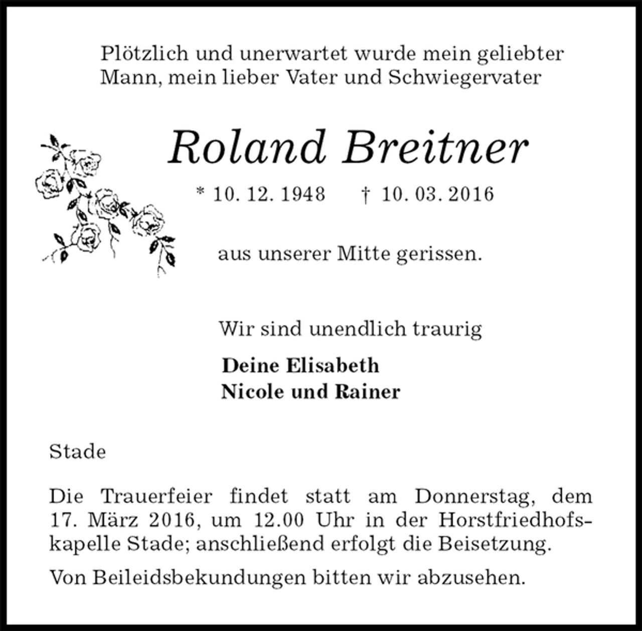 <p>Plötzlich und unerwartet wurde mein geliebter<br />Mann, mein lieber Vater und Schwiegervater<br />Roland Breitner<br />* 10. 12. 1948 † 10. 03. 2016<br />aus unserer Mitte gerissen.<br />Wir sind unendlich traurig<br />Deine Elisabeth<br />Nicole und Rainer<br />Stade</p>
<p>Die Trauerfeier findet statt am Donnerstag, dem<br />17. März 2016, um 12.00 Uhr in der Horstfriedhofs-<br />kapelle Stade; anschließend erfolgt die Beisetzung.<br />Von Beileidsbekundungen bitten wir abzusehen.</p>