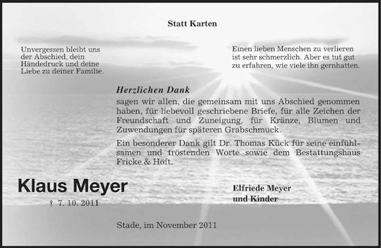 <p>Statt Karten<br />Einen lieben Menschen zu verlieren<br />ist sehr schmerzlich. Aber es tut gut<br />zu erfahren, wie viele ihn gernhatten.</p><p>Unvergessen bleibt uns<br />der Abschied, dein<br />Händedruck und deine<br />Liebe zu deiner Familie.</p><p>Herzlichen Dank<br />sagen wir allen, die gemeinsam mit uns Abschied genommen<br />haben, für liebevoll geschriebene Briefe, für alle Zeichen der<br />Freundschaft und Zuneigung, für Kränze, Blumen und<br />Zuwendungen für späteren Grabschmuck.<br />Ein besonderer Dank gilt Dr. Thomas Kück für seine einfühlsamen und tröstenden Worte sowie dem Bestattungshaus<br />Fricke &amp; Höft.</p><p>Klaus Meyer<br />† 7. 10. 2011<br />Stade, im November 2011</p><p>Elfriede Meyer<br />und Kinder</p>