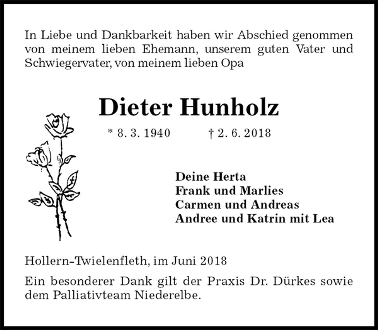 <p>In Liebe und Dankbarkeit haben wir Abschied genommen von meinem lieben Ehemann, unserem guten Vater und Schwiegervater, von meinem lieben Opa<br />Dieter Hunholz<br />* 8. 3. 1940 † 2. 6. 2018<br />Deine Herta<br />Frank und Marlies<br />Carmen und Andreas<br />Andree und Katrin mit Lea<br />Hollern-Twielenfleth, im Juni 2018<br />Ein besonderer Dank gilt der Praxis Dr. Dürkes sowie dem Palliativteam Niederelbe.</p>