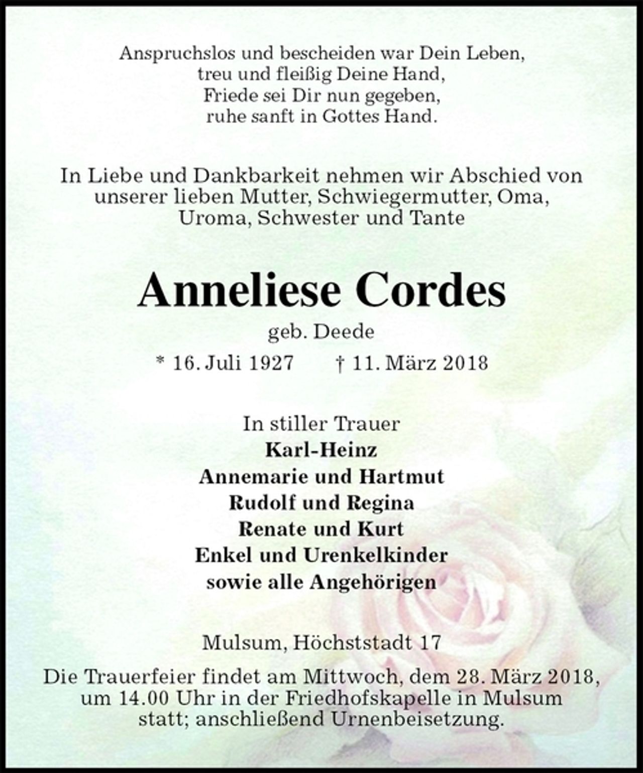 <p>Anspruchslos und bescheiden war Dein Leben,<br />treu und fleißig Deine Hand,<br />Friede sei Dir nun gegeben,<br />ruhe sanft in Gottes Hand.<br />In Liebe und Dankbarkeit nehmen wir Abschied von<br />unserer lieben Mutter, Schwiegermutter, Oma,<br />Uroma, Schwester und Tante<br />Anneliese Cordes<br />geb. Deede<br />* 16. Juli 1927 † 11. März 2018<br />In stiller Trauer<br />Karl-Heinz<br />Annemarie und Hartmut<br />Rudolf und Regina<br />Renate und Kurt<br />Enkel und Urenkelkinder<br />sowie alle Angehörigen<br />Mulsum, Höchststadt 17<br />Die Trauerfeier findet am Mittwoch, dem 28. März 2018,<br />um 14.00 Uhr in der Friedhofskapelle in Mulsum<br />statt; anschließend Urnenbeisetzung.</p>