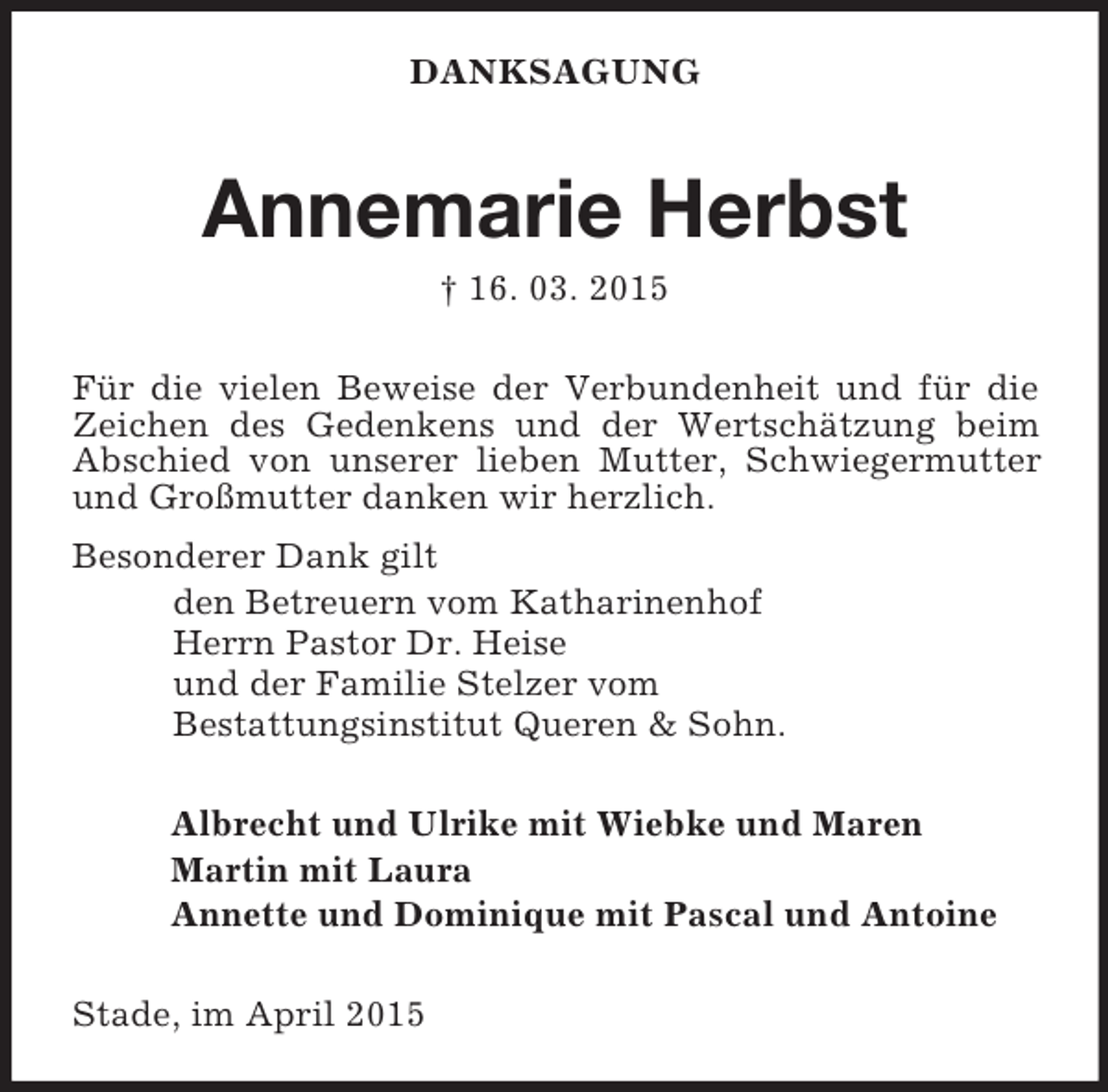 <p>DANKSAGUNG<br />Annemarie Herbst<br />† 16. 03. 2015<br />Für die vielen Beweise der Verbundenheit und für die Zeichen des Gedenkens und der Wertschätzung beim Abschied von unserer lieben Mutter, Schwiegermutter und Großmutter danken wir herzlich.<br />Besonderer Dank gilt<br />den Betreuern vom Katharinenhof<br />Herrn Pastor Dr. Heise<br />und der Familie Stelzer vom<br />Bestattungsinstitut Queren</p>