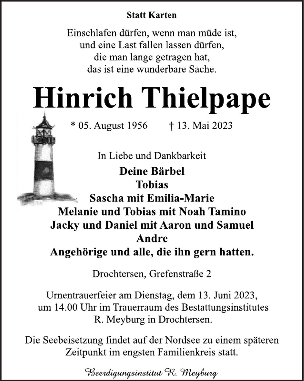 <p>Statt Karten<br />Einschlafen dürfen, wenn man müde ist,<br />und eine Last fallen lassen dürfen,<br />die man lange getragen hat,<br />das ist eine wunderbare Sache.<br />Hinrich Thielpape<br />* 05. August 1956 † 13. Mai 2023<br />In Liebe und Dankbarkeit<br />Deine Bärbel<br />Tobias<br />Sascha mit Emilia-Marie<br />Melanie und Tobias mit Noah Tamino<br />Jacky und Daniel mit Aaron und Samuel<br />Andre<br />Angehörige und alle, die ihn gern hatten.<br />Drochtersen, Grefenstraße 2<br />Urnentrauerfeier am Dienstag, dem 13. Juni 2023,<br />um 14.00 Uhr im Trauerraum des Bestattungsinstitutes<br />R. Meyburg in Drochtersen.<br />Die Seebeisetzung findet auf der Nordsee zu einem späteren<br />Zeitpunkt im engsten Familienkreis statt.</p>