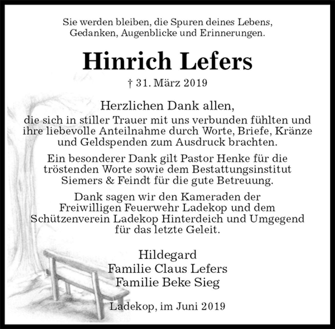 <p>Sie werden bleiben, die Spuren deines Lebens,<br />Gedanken, Augenblicke und Erinnerungen.<br />Hinrich Lefers<br />† 31. März 2019<br />Herzlichen Dank allen,<br />die sich in stiller Trauer mit uns verbunden fühlten und<br />ihre liebevolle Anteilnahme durch Worte, Briefe, Kränze<br />und Geldspenden zum Ausdruck brachten.<br />Ein besonderer Dank gilt Pastor Henke für die<br />tröstenden Worte sowie dem Bestattungsinstitut<br />Siemers &amp; Feindt für die gute Betreuung.<br />Dank sagen wir den Kameraden der<br />Freiwilligen Feuerwehr Ladekop und dem<br />Schützenverein Ladekop Hinterdeich und Umgegend<br />für das letzte Geleit.<br />Hildegard<br />Familie Claus Lefers<br />Familie Beke Sieg<br />Ladekop, im Juni 2019</p>