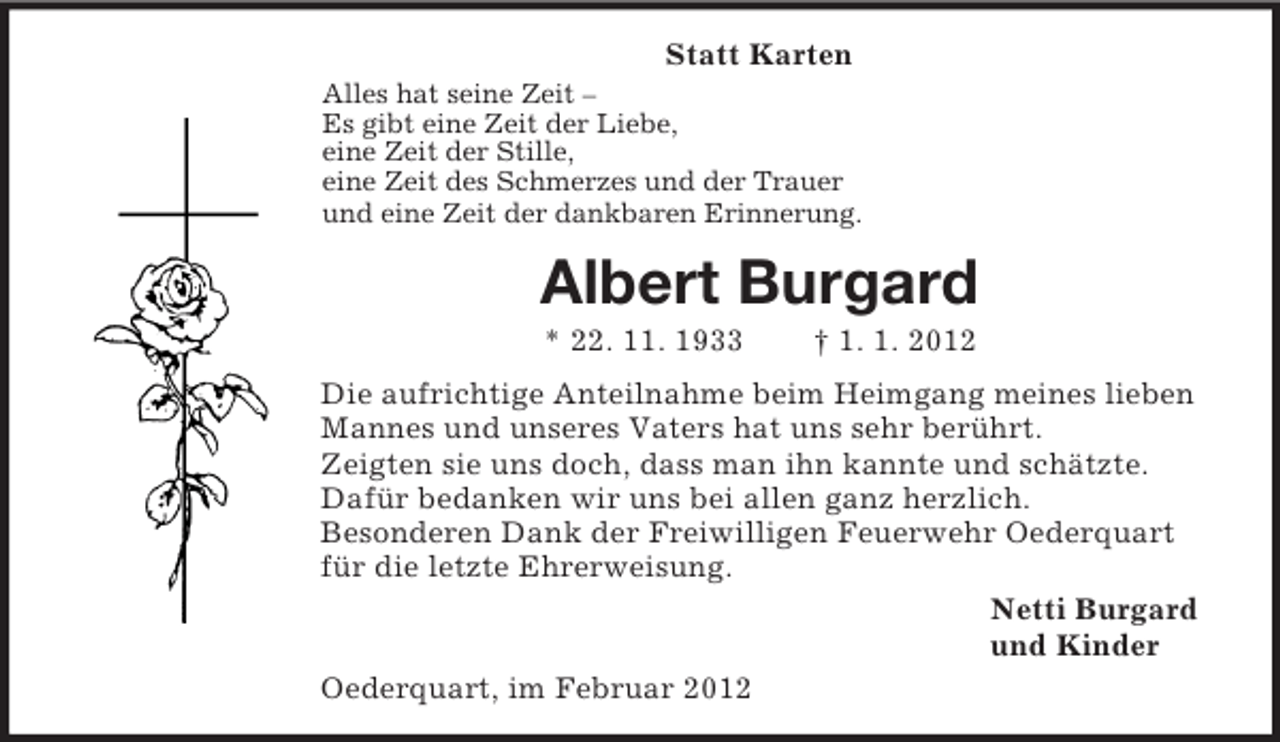 <p>Statt Karten<br />Alles hat seine Zeit –<br />Es gibt eine Zeit der Liebe,<br />eine Zeit der Stille,<br />eine Zeit des Schmerzes und der Trauer<br />und eine Zeit der dankbaren Erinnerung.<br />Albert Burgard<br />* 22. 11. 1933 † 1. 1. 2012<br />Die aufrichtige Anteilnahme beim Heimgang meines lieben Mannes und unseres Vaters hat uns sehr berührt.<br />Zeigten sie uns doch, dass man ihn kannte und schätzte. Dafür bedanken wir uns bei allen ganz herzlich.<br />Besonderen Dank der Freiwilligen Feuerwehr Oederquart für die letzte Ehrerweisung.<br />Netti Burgard<br />und Kinder<br />Oederquart, im Februar 2012</p>