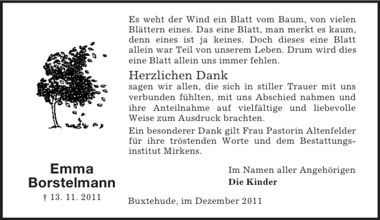 <p>Es weht der Wind ein Blatt vom Baum, von vielen<br />Blättern eines. Das eine Blatt, man merkt es kaum,<br />denn eines ist ja keines. Doch dieses eine Blatt<br />allein war Teil von unserem Leben. Drum wird dies<br />eine Blatt allein uns immer fehlen.</p><p>Herzlichen Dank<br />sagen wir allen, die sich in stiller Trauer mit uns<br />verbunden fühlten, mit uns Abschied nahmen und<br />ihre Anteilnahme auf vielfältige und liebevolle<br />Weise zum Ausdruck brachten.<br />Ein besonderer Dank gilt Frau Pastorin Altenfelder<br />für ihre tröstenden Worte und dem Bestattungsinstitut Mirkens.</p><p>Emma<br />Borstelmann<br />† 13. 11. 2011</p><p>Im Namen aller Angehörigen<br />Die Kinder<br />Buxtehude, im Dezember 2011</p>