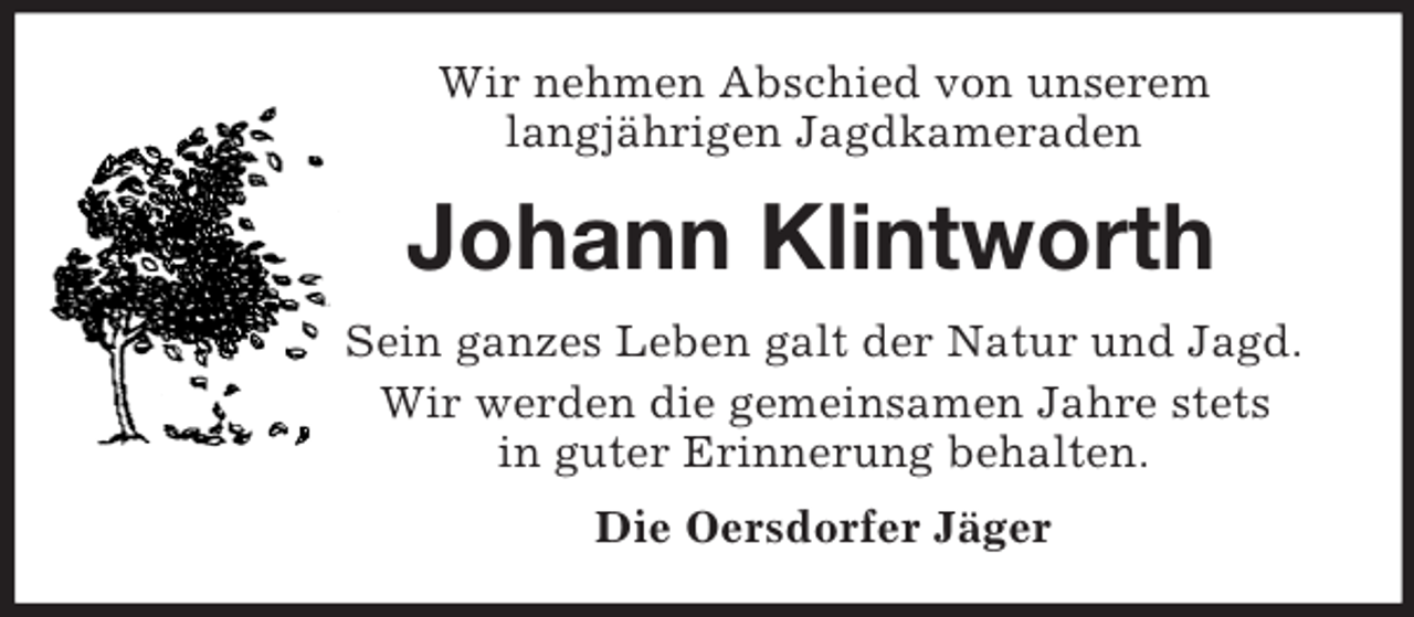 <p>Wir nehmen Abschied von unserem<br />langjährigen Jagdkameraden<br />Johann Klintworth<br />Sein ganzes Leben galt der Natur und Jagd.<br />Wir werden die gemeinsamen Jahre stets<br />in guter Erinnerung behalten.<br />Die Oersdorfer Jäger</p>