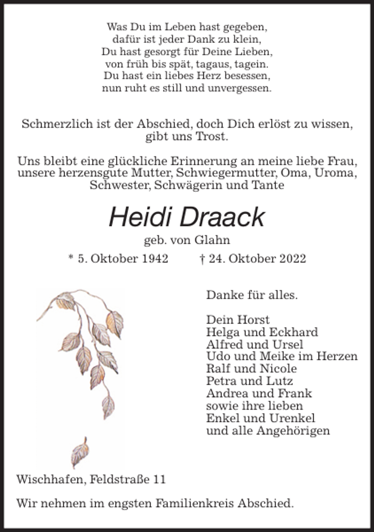 <p>Was Du im Leben hast gegeben,<br />dafür ist jeder Dank zu klein,<br />Du hast gesorgt für Deine Lieben,<br />von früh bis spät, tagaus, tagein.<br />Du hast ein liebes Herz besessen,<br />nun ruht es still und unvergessen.<br />Schmerzlich ist der Abschied, doch Dich erlöst zu wissen, gibt uns Trost.<br />Uns bleibt eine glückliche Erinnerung an meine liebe Frau, unsere herzensgute Mutter, Schwiegermutter, Oma, Uroma, Schwester, Schwägerin und Tante<br />Heidi Draack<br />geb. von Glahn<br />* 5. Oktober 1942 † 24. Oktober 2022<br />Danke für alles.</p><p>Dein Horst<br />Helga und Eckhard<br />Alfred und Ursel<br />Udo und Meike im Herzen<br />Ralf und Nicole<br />Petra und Lutz<br />Andrea und Frank<br />sowie ihre lieben<br />Enkel und Urenkel<br />und alle Angehörigen</p><p>Wischhafen, Feldstraße 11</p><p>Wir nehmen im engsten Familienkreis Abschied.</p>