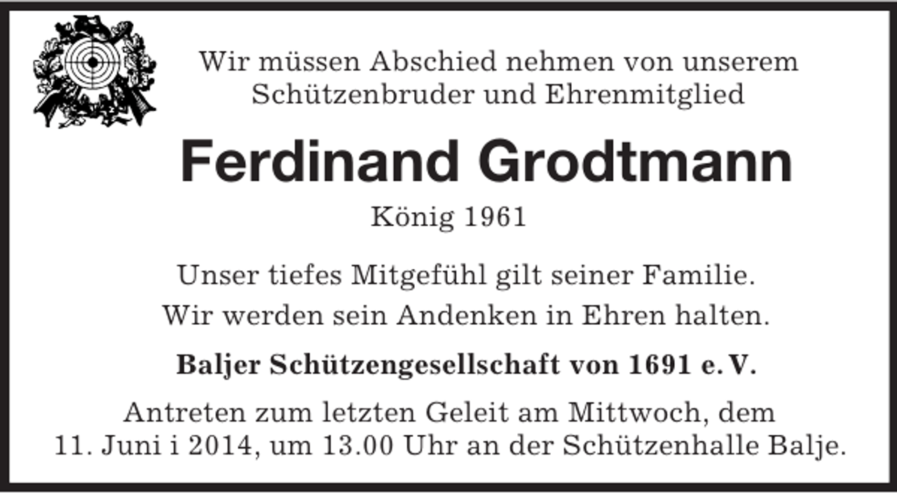 <p>Wir müssen Abschied nehmen von unserem<br />Schützenbruder und Ehrenmitglied<br />Ferdinand Grodtmann<br />König 1961<br />Unser tiefes Mitgefühl gilt seiner Familie.<br />Wir werden sein Andenken in Ehren halten.<br />Baljer Schützengesellschaft von 1691 e. V.<br />Antreten zum letzten Geleit am Mittwoch, dem<br />11. Juni i 2014, um 13.00 Uhr an der Schützenhalle Balje.</p>