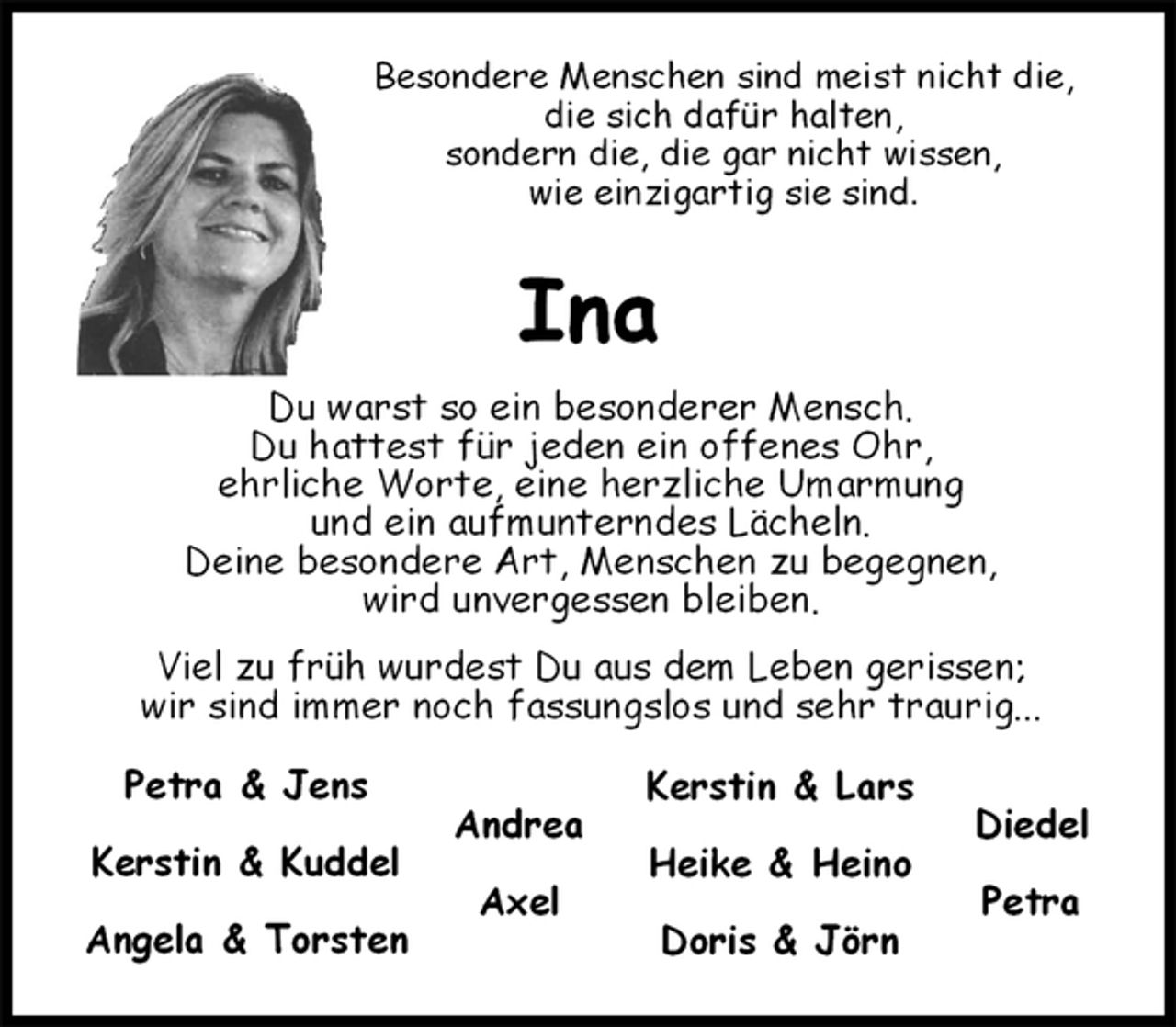 <p>Diedel</p><p>Petra<br />Petra &amp; Jens</p><p>Kerstin &amp; Kuddel</p><p>Angela &amp; Torsten<br />Kerstin &amp; Lars</p><p>Heike &amp; Heino</p><p>Doris &amp; Jörn</p><p>Andrea</p><p>Axel<br />Besondere Menschen sind meist nicht die,<br />die sich dafür halten,<br />sondern die, die gar nicht wissen,<br />wie einzigartig sie sind.<br />Ina<br />Du warst so ein besonderer Mensch.<br />Du hattest für jeden ein offenes Ohr,<br />ehrliche Worte, eine herzliche Umarmung<br />und ein aufmunterndes Lächeln.<br />Deine besondere Art, Menschen zu begegnen,<br />wird unvergessen bleiben.<br />Viel zu früh wurdest Du aus dem Leben gerissen;<br />wir sind immer noch fassungslos und sehr traurig...</p>