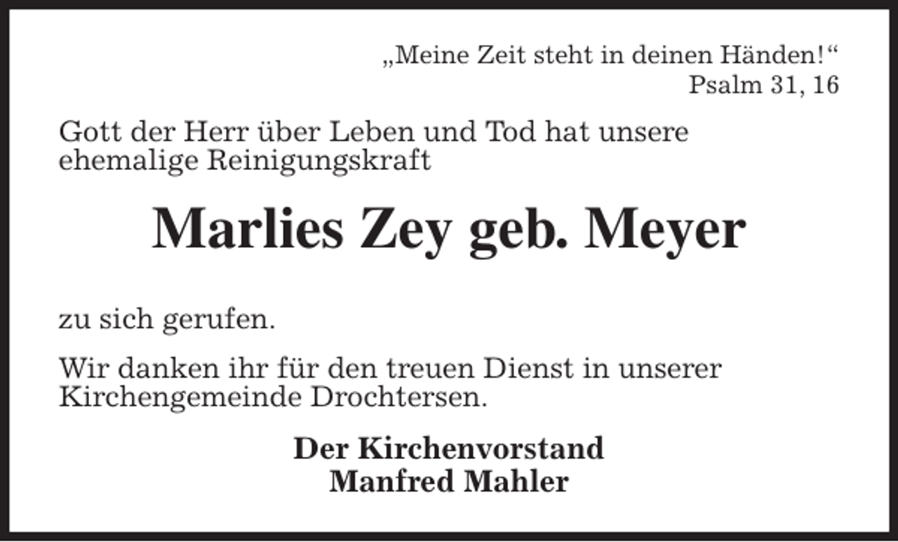 <p>„Meine Zeit steht in deinen Händen!“<br />Psalm 31, 16<br />Gott der Herr über Leben und Tod hat unsere<br />ehemalige Reinigungskraft<br />Marlies Zey geb. Meyer</p>
<p>zu sich gerufen.<br />Wir danken ihr für den treuen Dienst in unserer<br />Kirchengemeinde Drochtersen.<br />Der Kirchenvorstand<br />Manfred Mahler</p>
