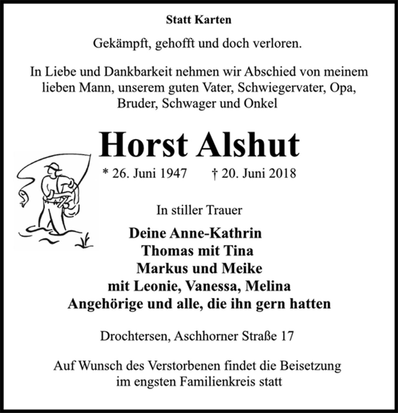 <p>Statt Karten<br />Gekämpft, gehofft und doch verloren.<br />In Liebe und Dankbarkeit nehmen wir Abschied von meinem<br />lieben Mann, unserem guten Vater, Schwiegervater, Opa,<br />Bruder, Schwager und Onkel<br />Horst Alshut<br />* 26. Juni 1947 † 20. Juni 2018<br />In stiller Trauer<br />Deine Anne-Kathrin<br />Thomas mit Tina<br />Markus und Meike<br />mit Leonie, Vanessa, Melina<br />Angehörige und alle, die ihn gern hatten<br />Drochtersen, Aschhorner Straße 17<br />Auf Wunsch des Verstorbenen findet die Beisetzung<br />im engsten Familienkreis statt</p>