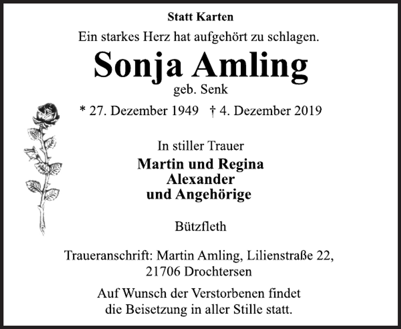 <p>Statt Karten<br />Ein starkes Herz hat aufgehört zu schlagen.<br />Sonja Amling<br />geb. Senk<br />* 27. Dezember 1949 + 4. Dezember 2019<br />In stiller Trauer<br />Martin und Regina<br />Alexander<br />und Angehörige<br />Bützfleth<br />Traueranschrift: Martin Amling, Lilienstraße 22,<br />21706 Drochtersen<br />Auf Wunsch der Verstorbenen findet<br />die Beisetzung in aller Stille statt.</p>