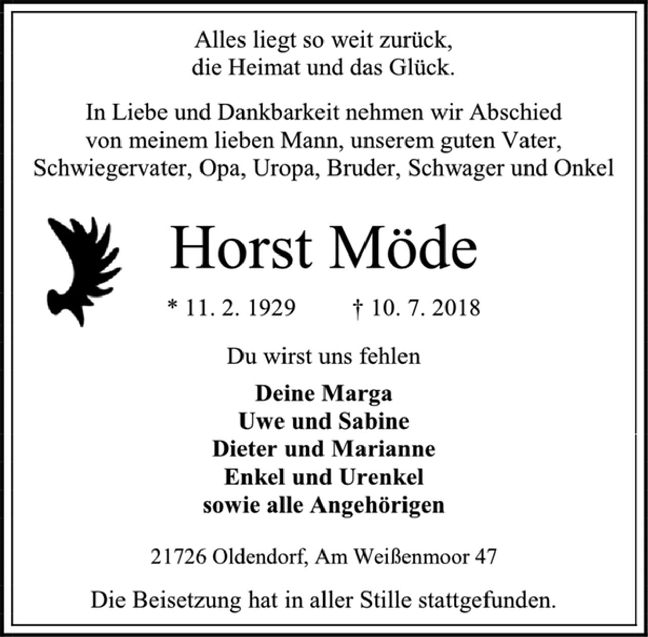 <p>Alles liegt so weit zurück,<br />die Heimat und das Glück.<br />In Liebe und Dankbarkeit nehmen wir Abschied<br />von meinem lieben Mann, unserem guten Vater, Schwiegervater, Opa, Uropa, Bruder, Schwager und Onkel<br />Horst Möde<br />* 11. 2. 1929 † 10. 7. 2018<br />Du wirst uns fehlen<br />Deine Marga<br />Uwe und Sabine<br />Dieter und Marianne<br />Enkel und Urenkel<br />sowie alle Angehörigen<br />21726 Oldendorf, Am Weißenmoor 47<br />Die Beisetzung hat in aller Stille stattgefunden.</p>