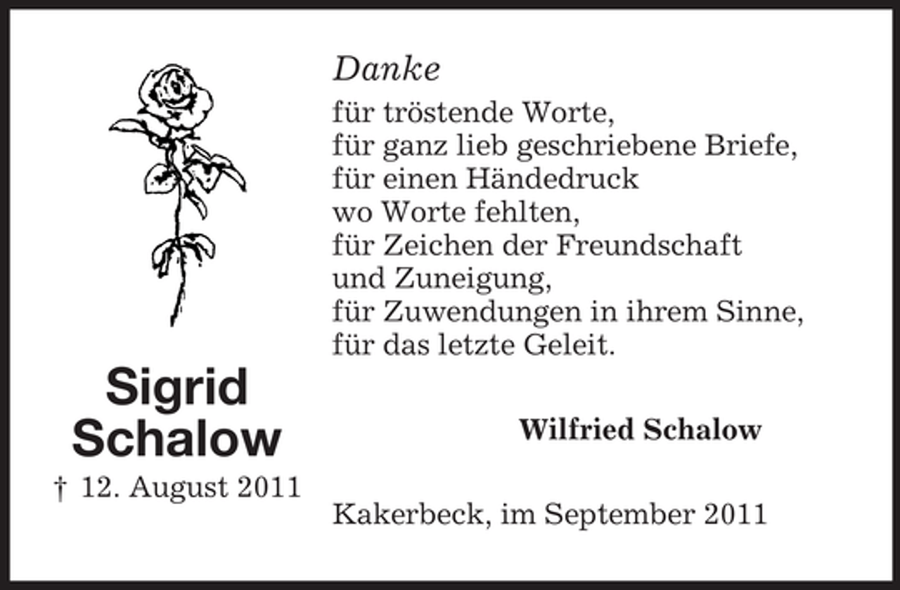 <p>Danke<br />für tröstende Worte,<br />für ganz lieb geschriebene Briefe,<br />für einen Händedruck<br />wo Worte fehlten,<br />für Zeichen der Freundschaft<br />und Zuneigung,<br />für Zuwendungen in ihrem Sinne,<br />für das letzte Geleit.</p><p>Sigrid<br />Schalow<br />† 12. August 2011</p><p>Wilfried Schalow<br />Kakerbeck, im September 2011</p>