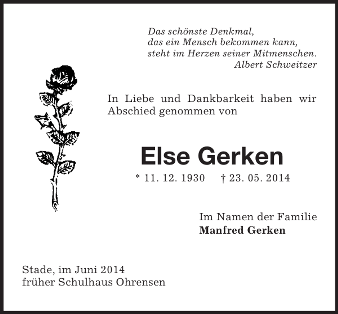 <p>Das schönste Denkmal,<br />das ein Mensch bekommen kann,<br />steht im Herzen seiner Mitmenschen.<br />Albert Schweitzer<br />In Liebe und Dankbarkeit haben wir Abschied genommen von<br />Else Gerken<br />* 11. 12. 1930 † 23. 05. 2014<br />Im Namen der Familie<br />Manfred Gerken<br />Stade, im Juni 2014<br />früher Schulhaus Ohrensen</p>