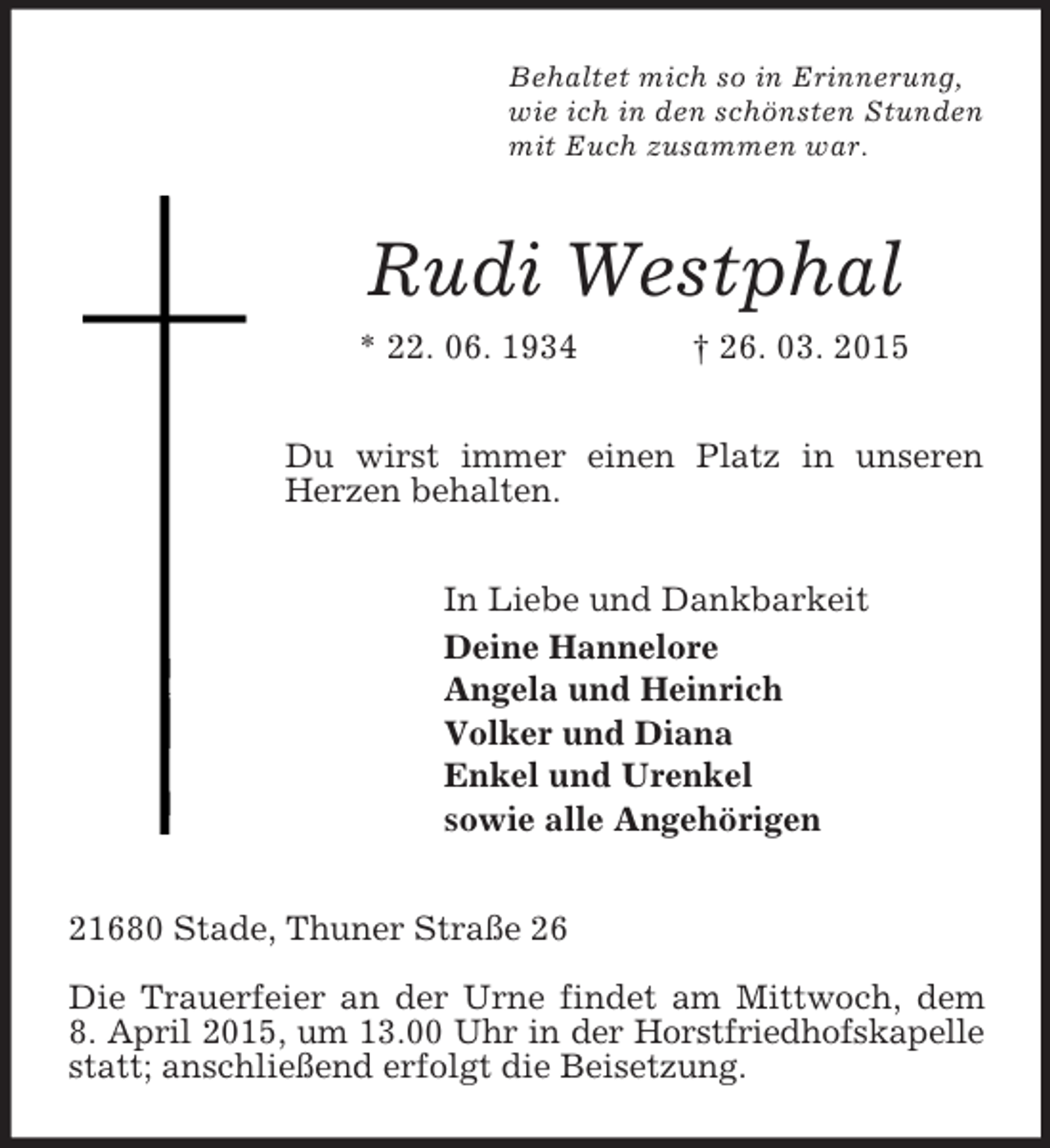 <p>Behaltet mich so in Erinnerung,<br />wie ich in den schönsten Stunden<br />mit Euch zusammen war.<br />Rudi Westphal<br />* 22. 06. 1934 † 26. 03. 2015<br />Du wirst immer einen Platz in unseren Herzen behalten.<br />In Liebe und Dankbarkeit<br />Deine Hannelore<br />Angela und Heinrich<br />Volker und Diana<br />Enkel und Urenkel<br />sowie alle Angehörigen<br />21680 Stade, Thuner Straße 26</p><p>Die Trauerfeier an der Urne findet am Mittwoch, dem<br />8. April 2015, um 13.00 Uhr in der Horstfriedhofskapelle<br />statt; anschließend erfolgt die Beisetzung.</p>