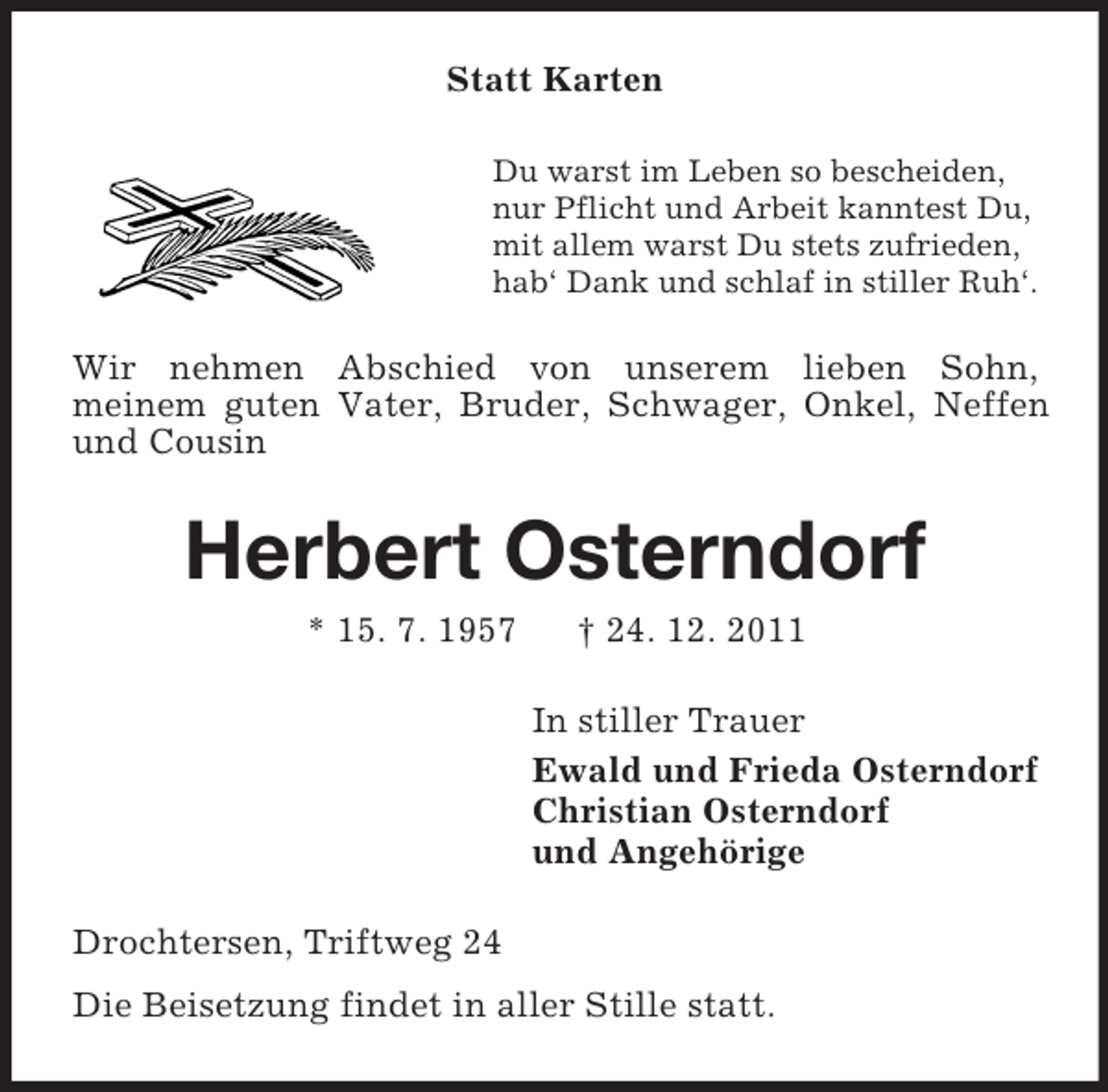 <p>Statt Karten<br />Du warst im Leben so bescheiden,<br />nur Pflicht und Arbeit kanntest Du,<br />mit allem warst Du stets zufrieden,<br />hab‘ Dank und schlaf in stiller Ruh‘.</p><p>Wir nehmen Abschied von unserem lieben Sohn,<br />meinem guten Vater, Bruder, Schwager, Onkel, Neffen<br />und Cousin</p><p>Herbert Osterndorf<br />* 15. 7. 1957</p><p>† 24. 12. 2011<br />In stiller Trauer<br />Ewald und Frieda Osterndorf<br />Christian Osterndorf<br />und Angehörige</p><p>Drochtersen, Triftweg 24<br />Die Beisetzung findet in aller Stille statt.</p>
