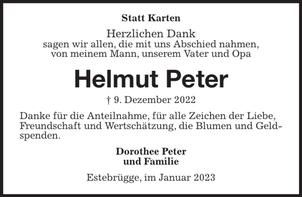 <p>Statt Karten<br />Herzlichen Dank<br />sagen wir allen, die mit uns Abschied nahmen,<br />von meinem Mann, unserem Vater und Opa<br />Helmut Peter<br />† 9. Dezember 2022<br />Danke für die Anteilnahme, für alle Zeichen der Liebe,<br />Freundschaft und Wertschätzung, die Blumen und Geldspenden.<br />Dorothee Peter<br />und Familie<br />Estebrügge, im Januar 2023</p>