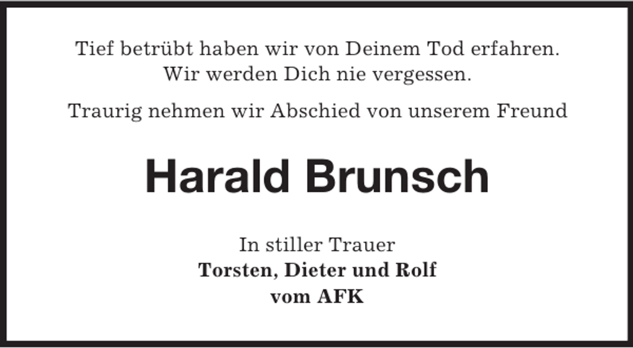 <p>Tief betrübt haben wir von Deinem Tod erfahren.<br />Wir werden Dich nie vergessen.<br />Traurig nehmen wir Abschied von unserem Freund</p><p>Harald Brunsch<br />In stiller Trauer<br />Torsten, Dieter und Rolf<br />vom AFK</p>