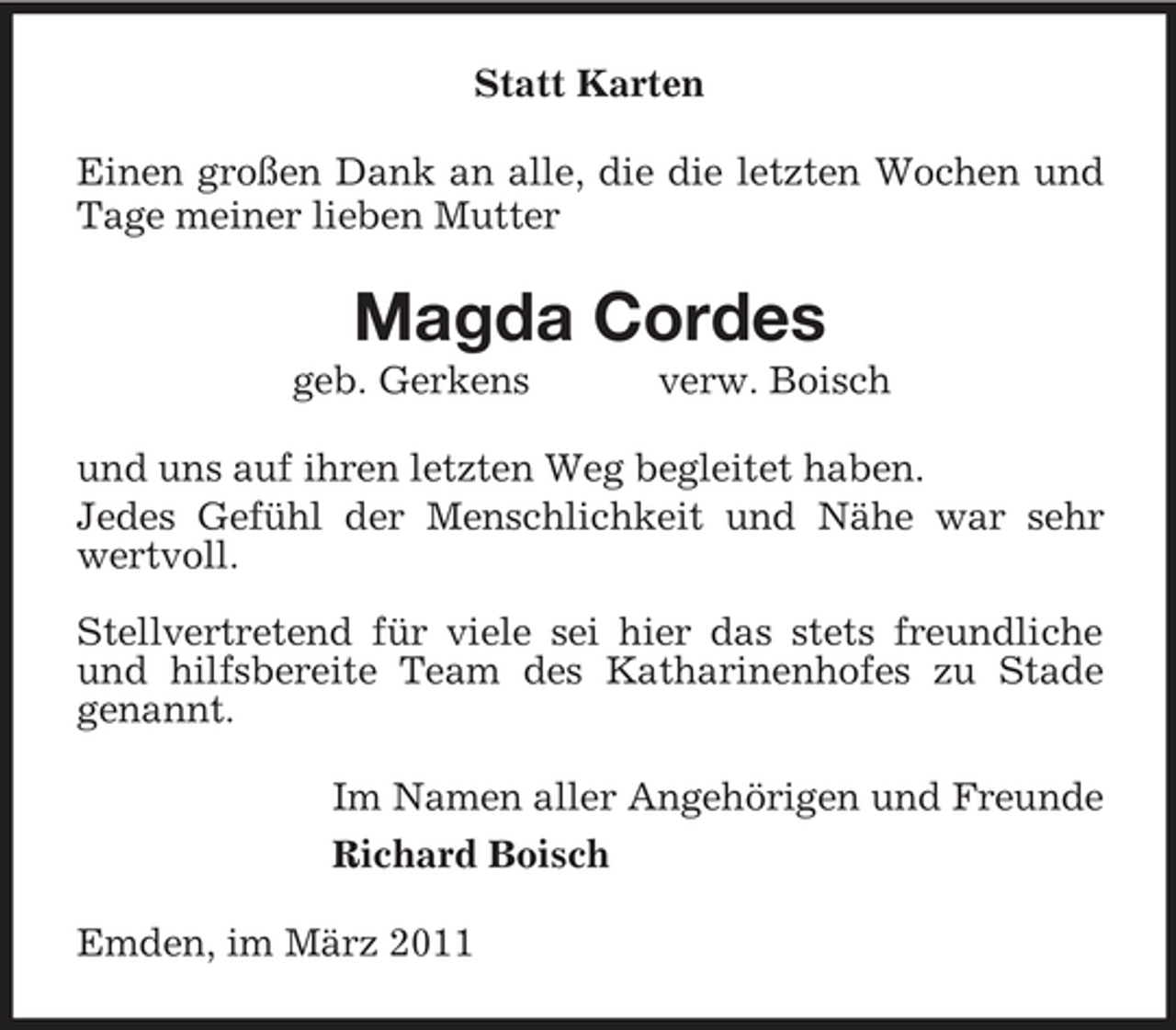 <p>Statt Karten Einen großen Dank an alle, die die letzten Wochen und Tage meiner lieben Mutter</p><p>Magda Cordes<br />geb. Gerkens verw. Boisch und uns auf ihren letzten Weg begleitet haben. Jedes Gefühl der Menschlichkeit und Nähe war sehr wertvoll. Stellvertretend für viele sei hier das stets freundliche und hilfsbereite Team des Katharinenhofes zu Stade genannt. Im Namen aller Angehörigen und Freunde Richard Boisch Emden, im März 2011</p>