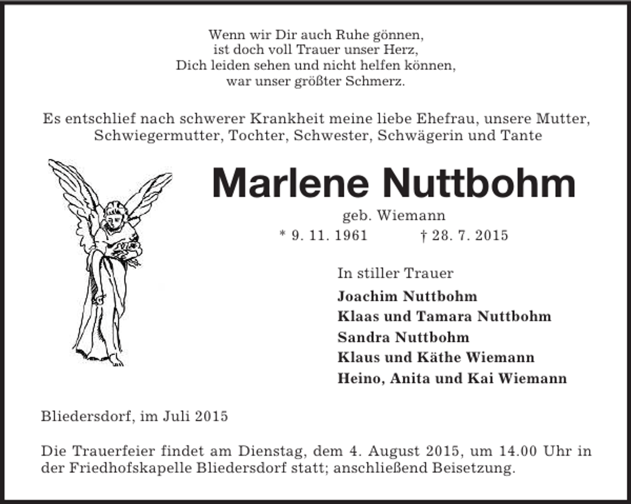 <p>Wenn wir Dir auch Ruhe gönnen,<br />ist doch voll Trauer unser Herz,<br />Dich leiden sehen und nicht helfen können,<br />war unser größter Schmerz.<br />Es entschlief nach schwerer Krankheit meine liebe Ehefrau, unsere Mutter, Schwiegermutter, Tochter, Schwester, Schwägerin und Tante<br />Marlene Nuttbohm<br />geb. Wiemann<br />* 9. 11. 1961 † 28. 7. 2015<br />In stiller Trauer<br />Joachim Nuttbohm<br />Klaas und Tamara Nuttbohm<br />Sandra Nuttbohm<br />Klaus und Käthe Wiemann<br />Heino, Anita und Kai Wiemann<br />Bliedersdorf, im Juli 2015</p>
<p>Die Trauerfeier findet am Dienstag, dem 4. August 2015, um 14.00 Uhr in der Friedhofskapelle Bliedersdorf statt; anschließend Beisetzung.</p>