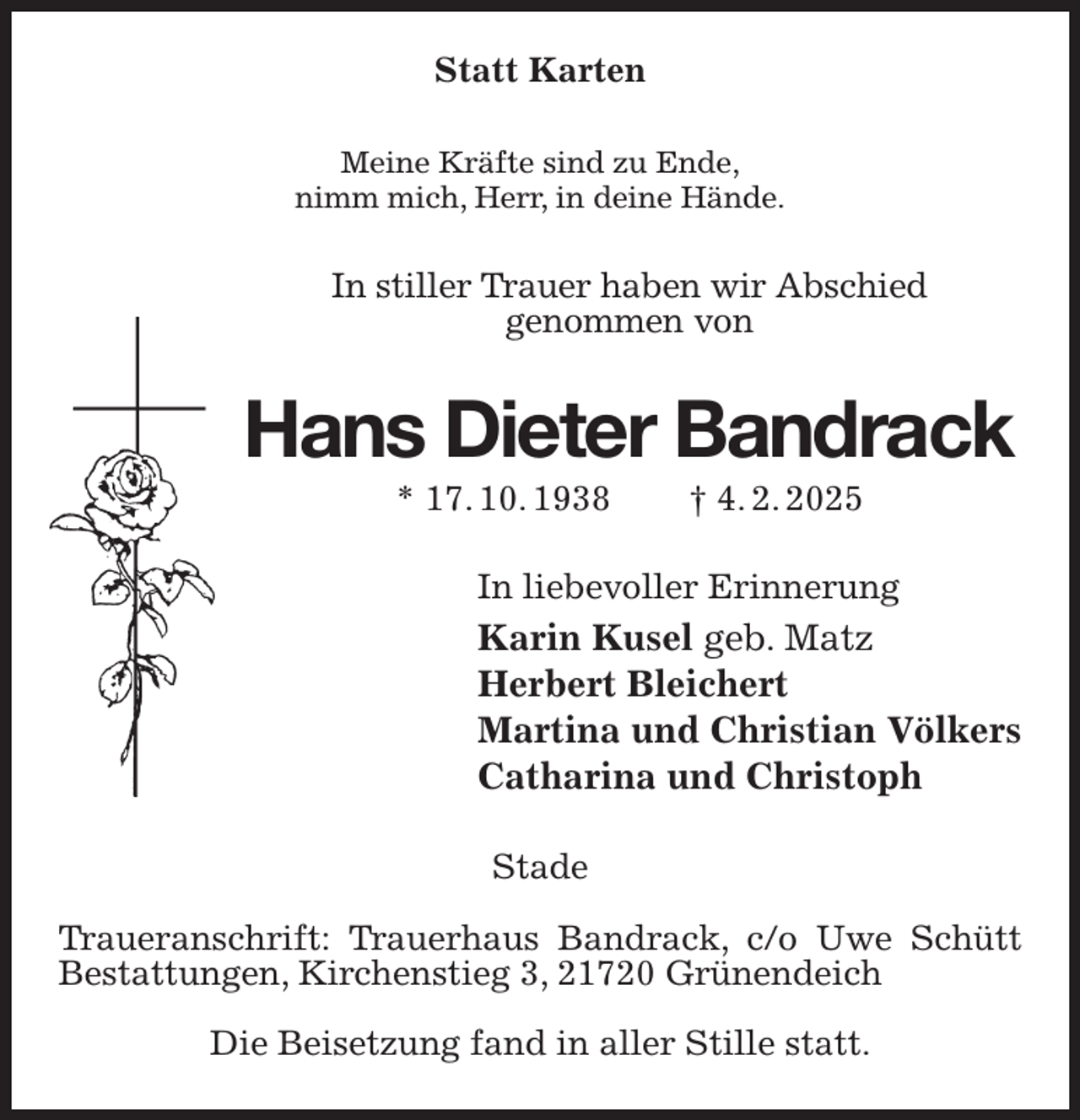 <p>Statt Karten<br />Meine Kräfte sind zu Ende,<br />nimm mich, Herr, in deine Hände.<br />In stiller Trauer haben wir Abschied<br />genommen von<br />Hans Dieter Bandrack<br />* 17. 10. 1938 † 4. 2. 2025<br />In liebevoller Erinnerung<br />Karin Kusel geb. Matz<br />Herbert Bleichert<br />Martina und Christian Völkers<br />Catharina und Christoph<br />Stade</p><p>Traueranschrift: Trauerhaus Bandrack, c/o Uwe Schütt Bestattungen, Kirchenstieg 3, 21720 Grünendeich</p><p>Die Beisetzung fand in aller Stille statt.</p>