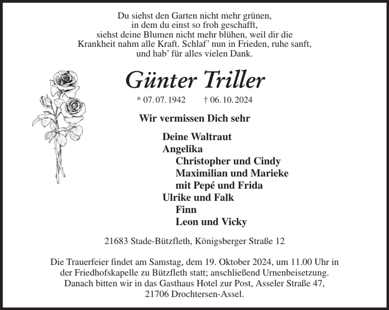 <p>Du siehst den Garten nicht mehr grünen,<br />in dem du einst so froh geschafft,<br />siehst deine Blumen nicht mehr blühen, weil dir die<br />Krankheit nahm alle Kraft. Schlaf' nun in Frieden, ruhe sanft,<br />und hab' für alles vielen Dank.<br />Günter Triller<br />* 07. 07. 1942 † 06. 10. 2024<br />Wir vermissen Dich sehr<br />Deine Waltraut<br />Angelika<br />Christopher und Cindy<br />Maximilian und Marieke<br />mit Pepé und Frida<br />Ulrike und Falk<br />Finn<br />Leon und Vicky<br />21683 Stade-Bützfleth, Königsberger Straße 12</p><p>Die Trauerfeier findet am Samstag, dem 19. Oktober 2024, um 11.00 Uhr in<br />der Friedhofskapelle zu Bützfleth statt; anschließend Urnenbeisetzung.<br />Danach bitten wir in das Gasthaus Hotel zur Post, Asseler Straße 47,<br />21706 Drochtersen-Assel.</p>