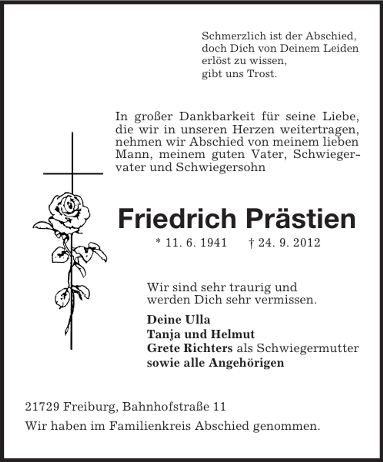 <p>Schmerzlich ist der Abschied,<br />doch Dich von Deinem Leiden<br />erlöst zu wissen,<br />gibt uns Trost.</p><p>In großer Dankbarkeit für seine Liebe,<br />die wir in unseren Herzen weitertragen,<br />nehmen wir Abschied von meinem lieben<br />Mann, meinem guten Vater, Schwiegervater und Schwiegersohn</p><p>Friedrich Prästien<br />* 11. 6. 1941</p><p>† 24. 9. 2012</p><p>Wir sind sehr traurig und<br />werden Dich sehr vermissen.<br />Deine Ulla<br />Tanja und Helmut<br />Grete Richters als Schwiegermutter<br />sowie alle Angehörigen</p><p>21729 Freiburg, Bahnhofstraße 11<br />Wir haben im Familienkreis Abschied genommen.</p>