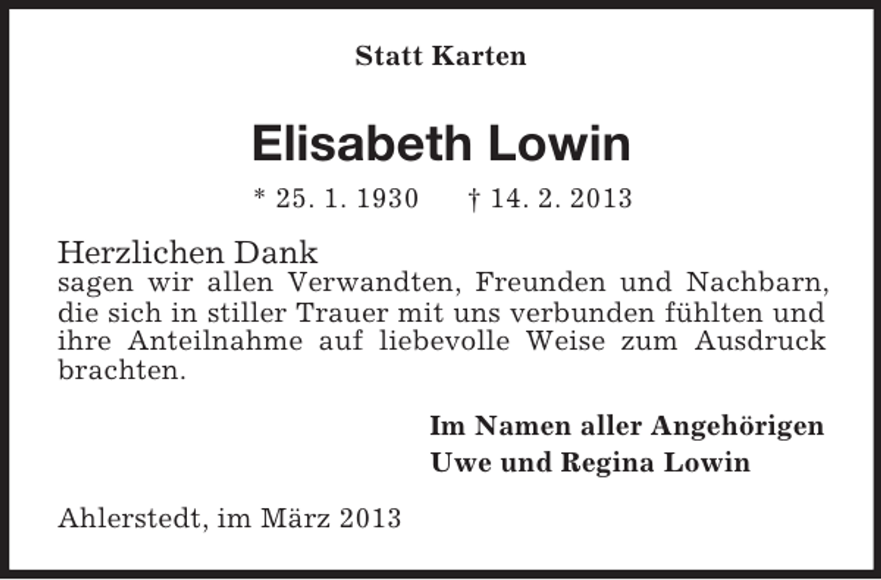 <p>Statt Karten</p><p>Elisabeth Lowin<br />* 25. 1. 1930</p><p>† 14. 2. 2013</p><p>Herzlichen Dank</p><p>sagen wir allen Verwandten, Freunden und Nachbarn,<br />die sich in stiller Trauer mit uns verbunden fühlten und<br />ihre Anteilnahme auf liebevolle Weise zum Ausdruck<br />brachten.<br />Im Namen aller Angehörigen<br />Uwe und Regina Lowin<br />Ahlerstedt, im März 2013</p>