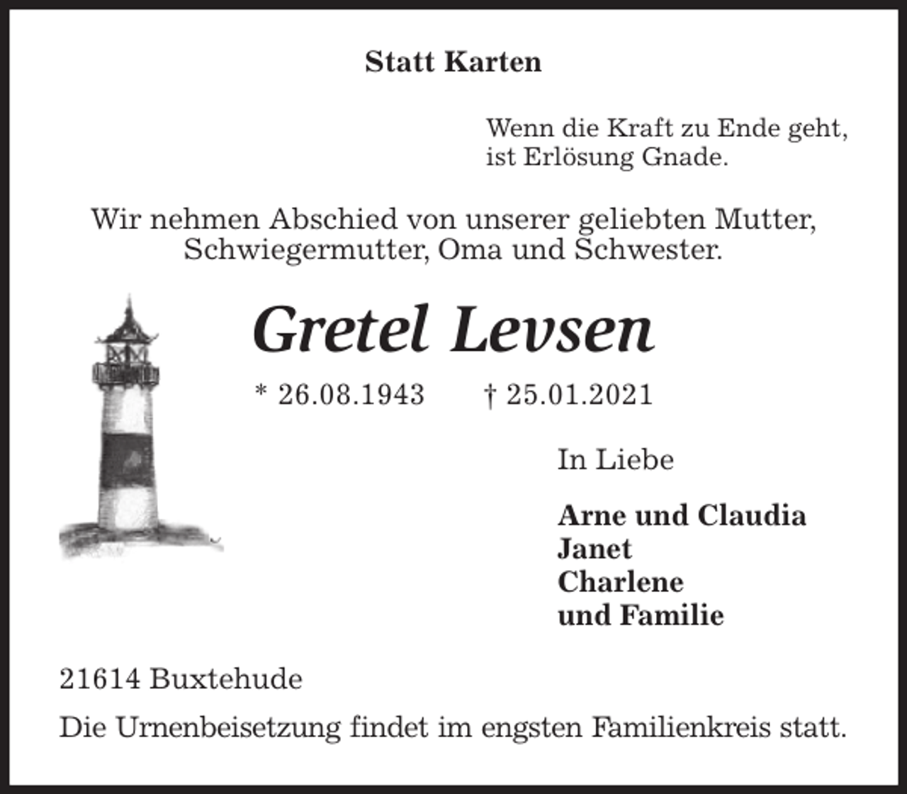 <p>Statt Karten<br />Wenn die Kraft zu Ende geht,<br />ist Erlösung Gnade.<br />Wir nehmen Abschied von unserer geliebten Mutter,<br />Schwiegermutter, Oma und Schwester.<br />Gretel Levsen<br />* 26.08.1943 † 25.01.2021<br />In Liebe<br />Arne und Claudia<br />Janet<br />Charlene<br />und Familie<br />21614 Buxtehude<br />Die Urnenbeisetzung findet im engsten Familienkreis statt.</p>