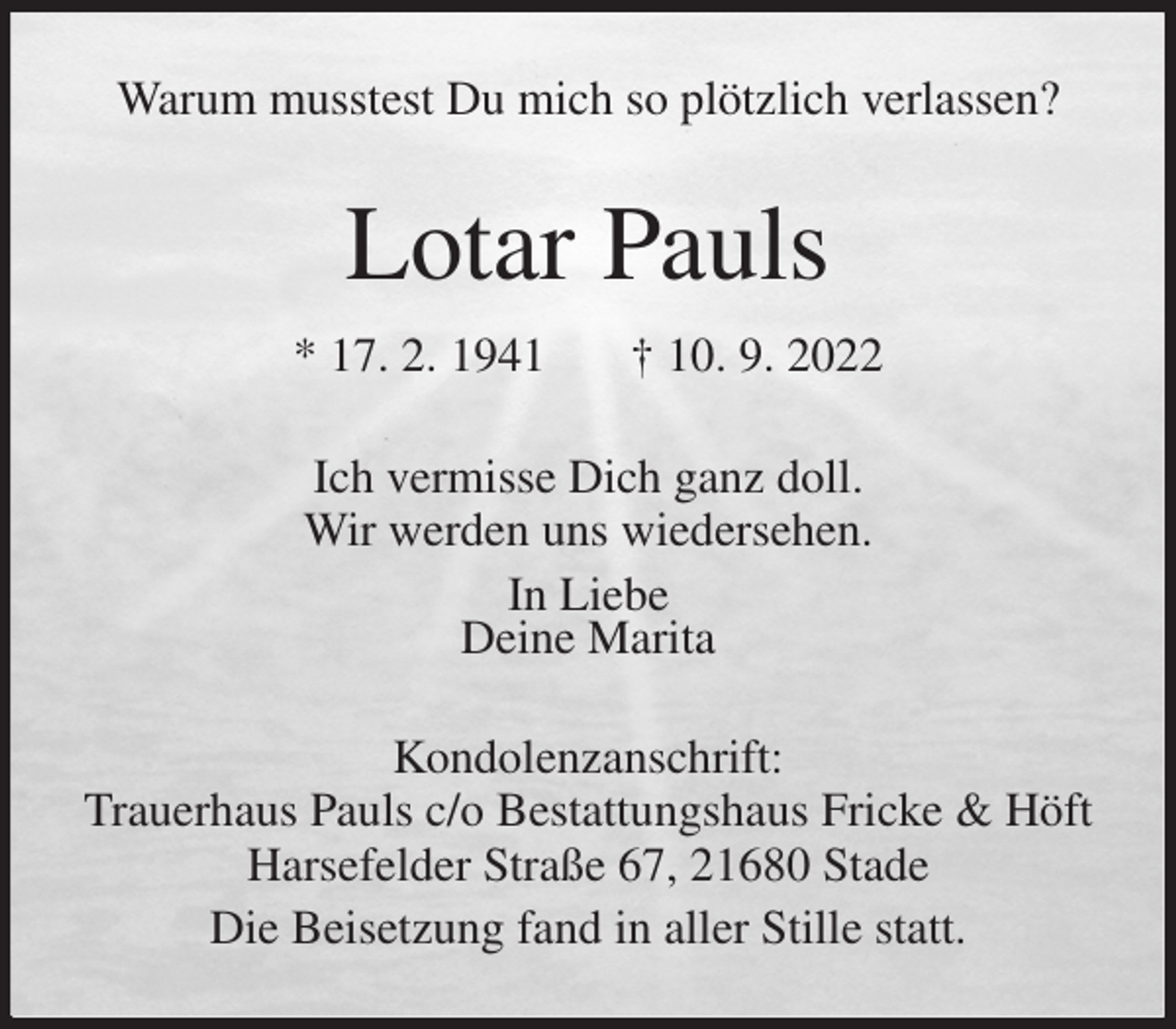 <p>Warum musstest Du mich so plötzlich verlassen?<br />Lotar Pauls<br />* 17. 2. 1941 † 10. 9. 2022<br />Ich vermisse Dich ganz doll.<br />Wir werden uns wiedersehen.<br />In Liebe<br />Deine Marita<br />Kondolenzanschrift:<br />Trauerhaus Pauls c/o Bestattungshaus Fricke &amp; Höft<br />Harsefelder Straße 67, 21680 Stade<br />Die Beisetzung fand in aller Stille statt.</p>