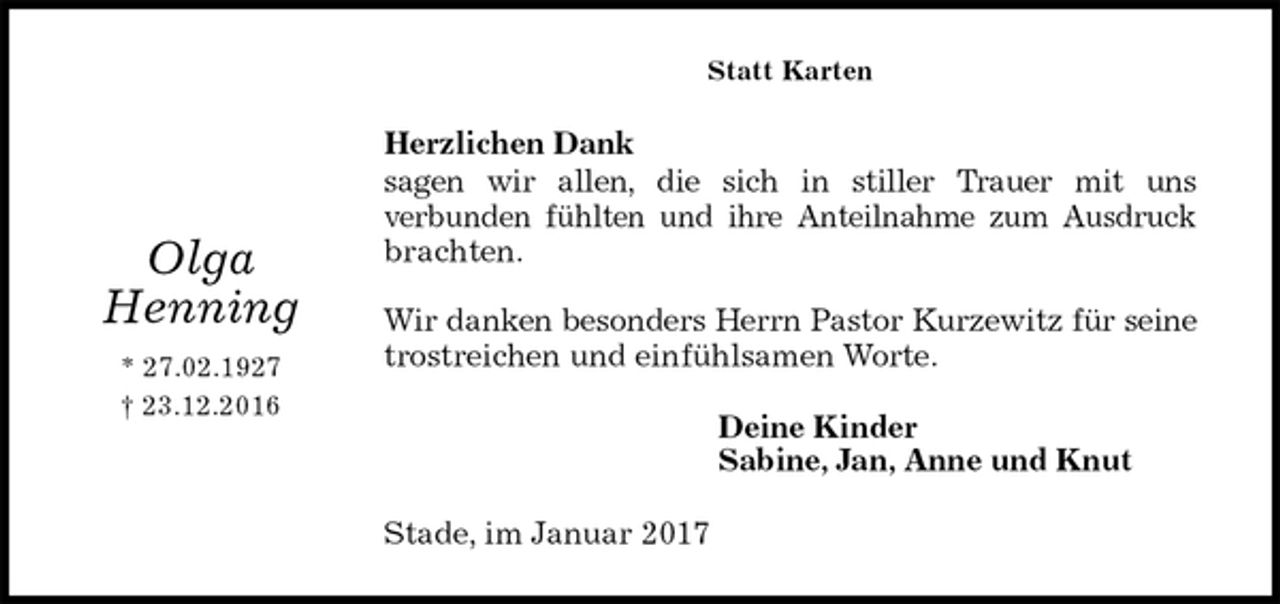 <p>Statt Karten<br />Herzlichen Dank<br />sagen wir allen, die sich in stiller Trauer mit uns<br />verbunden fühlten und ihre Anteilnahme zum Ausdruck brachten.</p><p>Wir danken besonders Herrn Pastor Kurzewitz für seine trostreichen und einfühlsamen Worte.<br />Deine Kinder<br />Sabine, Jan, Anne und Knut<br />Stade, im Januar 2017</p><p>Olga<br />Henning<br />* 27.02.1927<br />† 23.12.2016</p>