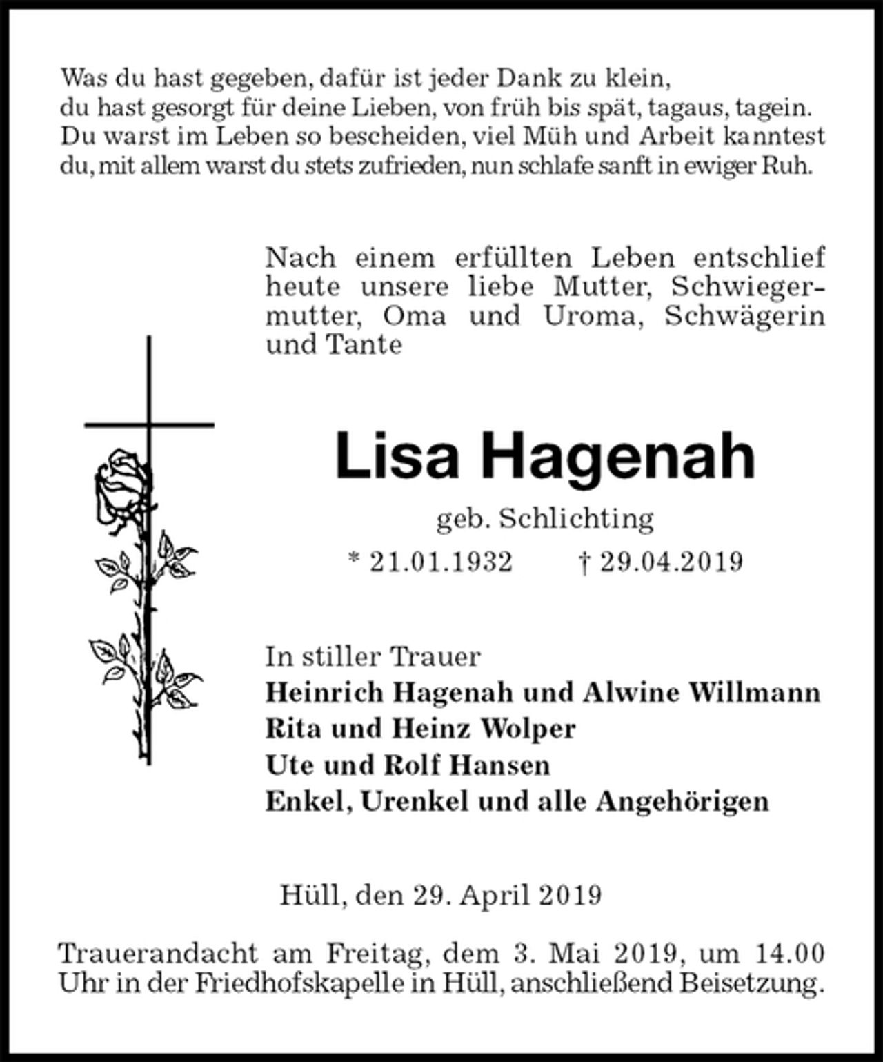 <p>Was du hast gegeben, dafür ist jeder Dank zu klein,<br />du hast gesorgt für deine Lieben, von früh bis spät, tagaus, tagein. Du warst im Leben so bescheiden, viel Müh und Arbeit kanntest du, mit allem warst du stets zufrieden, nun schlafe sanft in ewiger Ruh.<br />Nach einem erfüllten Leben entschlief heute unsere liebe Mutter, Schwiegermutter, Oma und Uroma, Schwägerin und Tante<br />Lisa Hagenah<br />geb. Schlichting<br />* 21.01.1932 † 29.04.2019<br />In stiller Trauer<br />Heinrich Hagenah und Alwine Willmann<br />Rita und Heinz Wolper<br />Ute und Rolf Hansen<br />Enkel, Urenkel und alle Angehörigen<br />Hüll, den 29. April 2019</p><p>Trauerandacht am Freitag, dem 3. Mai 2019, um 14.00<br />Uhr in der Friedhofskapelle in Hüll, anschließend Beisetzung.</p>
