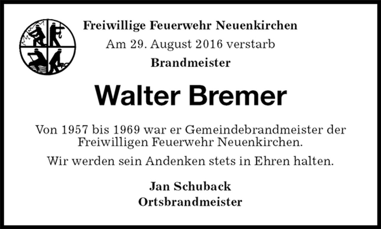 <p>Jan Schuback<br />Ortsbrandmeister<br />Walter Bremer<br />Von 1957 bis 1969 war er Gemeindebrandmeister der Freiwilligen Feuerwehr Neuenkirchen.<br />Wir werden sein Andenken stets in Ehren halten.<br />Freiwillige Feuerwehr Neuenkirchen<br />Am 29. August 2016 verstarb<br />Brandmeister</p>