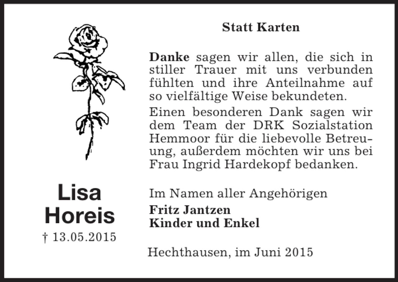 <p>Lisa<br />Horeis<br />† 13.05.2015<br />Statt Karten<br />Danke sagen wir allen, die sich in stiller Trauer mit uns verbunden fühlten und ihre Anteilnahme auf so vielfältige Weise bekundeten.<br />Einen besonderen Dank sagen wir dem Team der DRK Sozialstation Hemmoor für die liebevolle Betreuung, außerdem möchten wir uns bei Frau Ingrid Hardekopf bedanken.<br />Im Namen aller Angehörigen<br />Fritz Jantzen<br />Kinder und Enkel<br />Hechthausen, im Juni 2015</p>