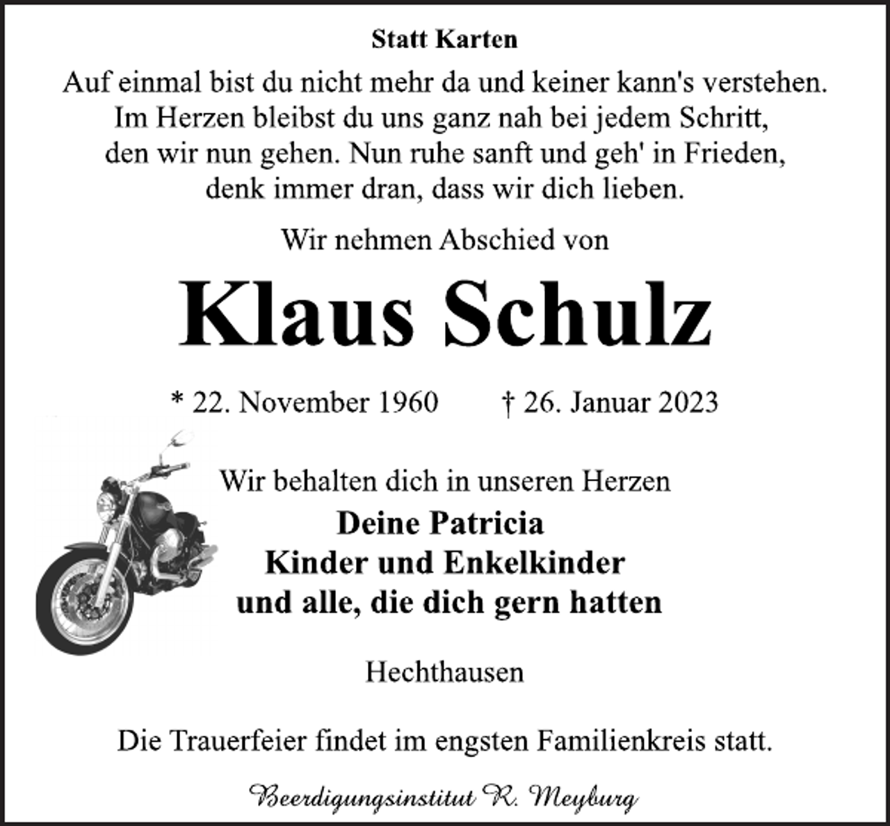 <p>Statt Karten<br />Auf einmal bist du nicht mehr da und keiner kann's verstehen.<br />Im Herzen bleibst du uns ganz nah bei jedem Schritt,<br />den wir nun gehen. Nun ruhe sanft und geh' in Frieden,<br />denk immer dran, dass wir dich lieben.<br />Wir nehmen Abschied von<br />Klaus Schulz<br />* 22. November 1960 † 26. Januar 2023<br />Wir behalten dich in unseren Herzen<br />Deine Patricia<br />Kinder und Enkelkinder<br />und alle, die dich gern hatten<br />Hechthausen<br />Die Trauerfeier findet im engsten Familienkreis statt.<br />Beerdigungsinstitut R. Meyburg</p>