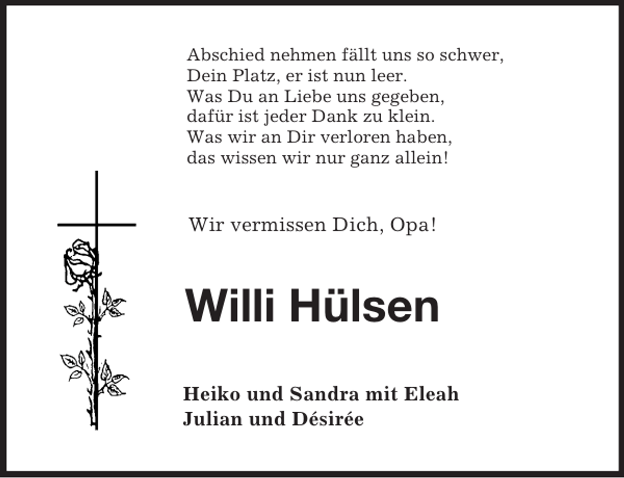 <p>Abschied nehmen fällt uns so schwer,<br />Dein Platz, er ist nun leer.<br />Was Du an Liebe uns gegeben,<br />dafür ist jeder Dank zu klein.<br />Was wir an Dir verloren haben,<br />das wissen wir nur ganz allein!<br />Wir vermissen Dich, Opa!<br />Willi Hülsen<br />Heiko und Sandra mit Eleah<br />Julian und Désirée</p>