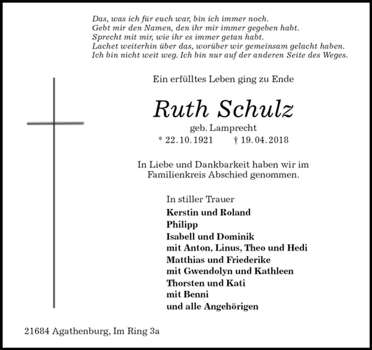 <p>Das, was ich für euch war, bin ich immer noch.<br />Gebt mir den Namen, den ihr mir immer gegeben habt.<br />Sprecht mit mir, wie ihr es immer getan habt.<br />Lachet weiterhin über das, worüber wir gemeinsam gelacht haben.<br />Ich bin nicht weit weg. Ich bin nur auf der anderen Seite des Weges.<br />Ein erfülltes Leben ging zu Ende<br />Ruth Schulz<br />geb. Lamprecht<br />* 22. 10. 1921 † 19. 04. 2018<br />In Liebe und Dankbarkeit haben wir im<br />Familienkreis Abschied genommen.<br />In stiller Trauer<br />Kerstin und Roland<br />Philipp<br />Isabell und Dominik<br />mit Anton, Linus, Theo und Hedi<br />Matthias und Friederike<br />mit Gwendolyn und Kathleen<br />Thorsten und Kati<br />mit Benni<br />und alle Angehörigen<br />21684 Agathenburg, Im Ring 3a</p>