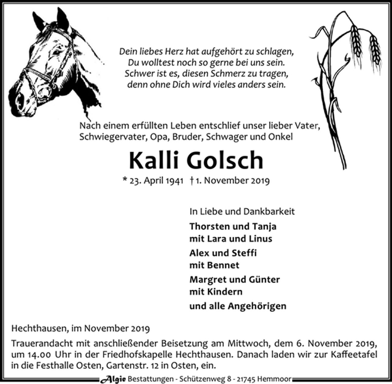 <p>Dein liebes Herz hat aufgehört zu schlagen,<br />Du wolltest noch so gerne bei uns sein.<br />Schwer ist es, diesen Schmerz zu tragen,<br />denn ohne Dich wird vieles anders sein.<br />Nach einem erfüllten Leben entschlief unser lieber Vater,<br />Schwiegervater, Opa, Bruder, Schwager und Onkel<br />Kalli Golsch<br />* 23. April 1941 † 1. November 2019<br />In Liebe und Dankbarkeit<br />Thorsten und Tanja<br />mit Lara und Linus<br />Alex und Steffi<br />mit Bennet<br />Margret und Günter<br />mit Kindern<br />und alle Angehörigen<br />Hechthausen, im November 2019<br />Trauerandacht mit anschließender Beisetzung am Mittwoch, dem 6. November 2019,<br />um 14.00 Uhr in der Friedhofskapelle Hechthausen. Danach laden wir zur Kaffeetafel<br />in die Festhalle Osten, Gartenstr. 12 in Osten, ein.<br />Algie Bestattungen - Schü tzenweg 8 - 21745 Hemmoor</p>