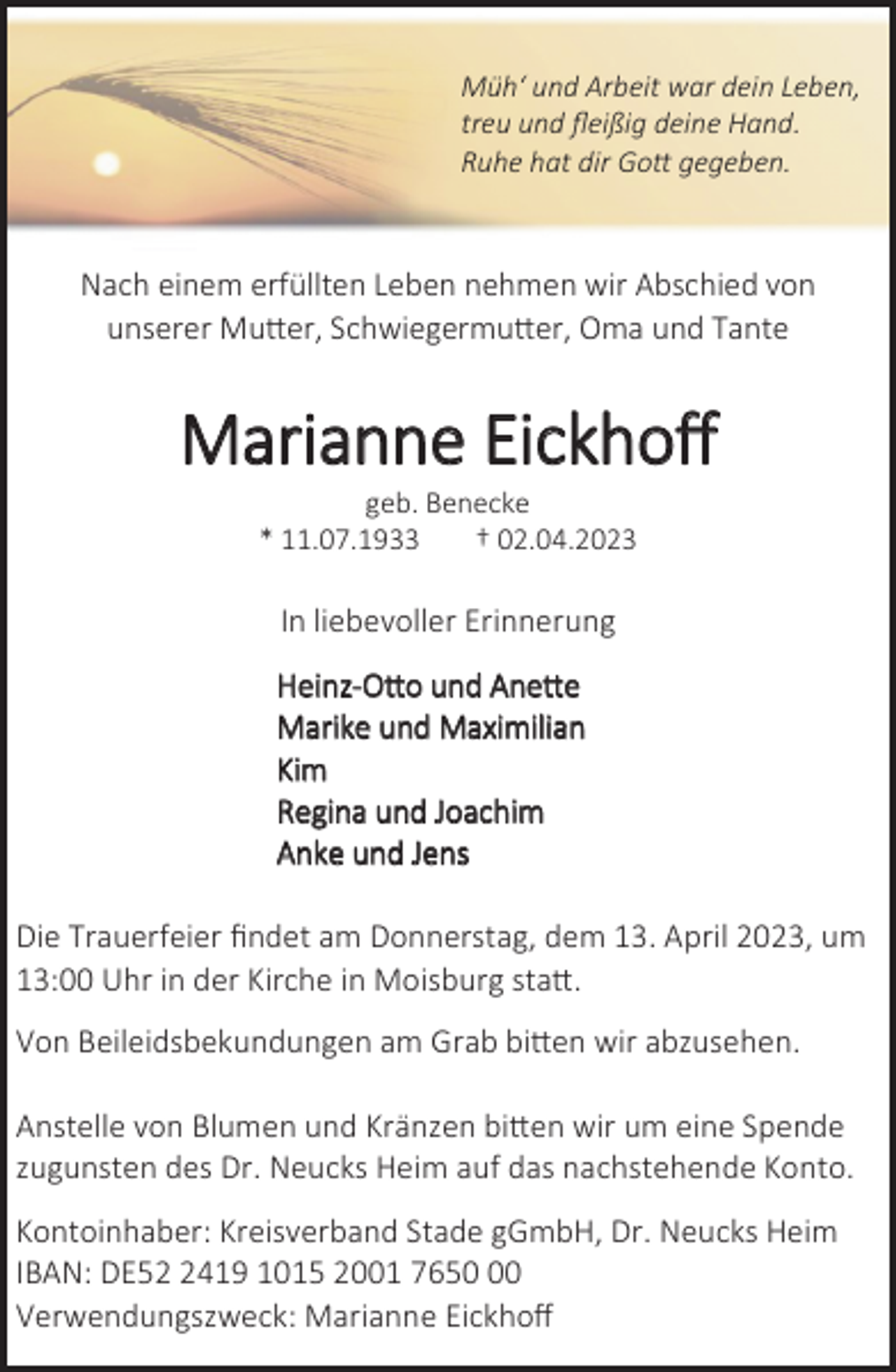 <p>Müh' und Arbeit war dein Leben,<br />treu und fleißig deine Hand.<br />Ruhe hat dir Gott gegeben.<br />Nach einem erfüllten Leben nehmen wir Abschied von<br />unserer Mutter, Schwiegermutter, Oma und Tante<br />Marianne Eickhoff<br />geb. Benecke<br />* 11.07.1933 † 02.04.2023<br />In liebevoller Erinnerung<br />Heinz-Otto und Anette<br />Marike und Maximilian<br />Kim<br />Regina und Joachim<br />Anke und Jens<br />Die Trauerfeier findet am Donnerstag, dem 13. April 2023, um<br />13:00 Uhr in der Kirche in Moisburg statt.<br />Von Beileidsbekundungen am Grab bitten wir abzusehen.<br />Anstelle von Blumen und Kränzen bitten wir um eine Spende<br />zugunsten des Dr. Neucks Heim auf das nachstehende Konto.<br />Kontoinhaber: Kreisverband Stade gGmbH, Dr. Neucks Heim<br />IBAN: DE52 2419 1015 2001 7650 00<br />Verwendungszweck: Marianne Eickhoff</p>
