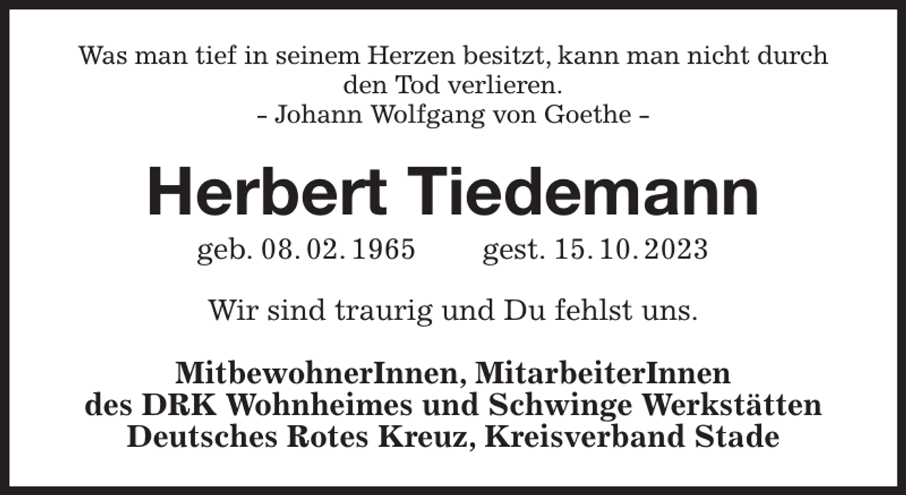 <p>Was man tief in seinem Herzen besitzt, kann man nicht durch den Tod verlieren.<br />- Johann Wolfgang von Goethe -<br />Herbert Tiedemann<br />geb. 08. 02. 1965 gest. 15. 10. 2023<br />Wir sind traurig und Du fehlst uns.<br />MitbewohnerInnen, MitarbeiterInnen<br />des DRK Wohnheimes und Schwinge Werkstätten<br />Deutsches Rotes Kreuz, Kreisverband Stade</p>