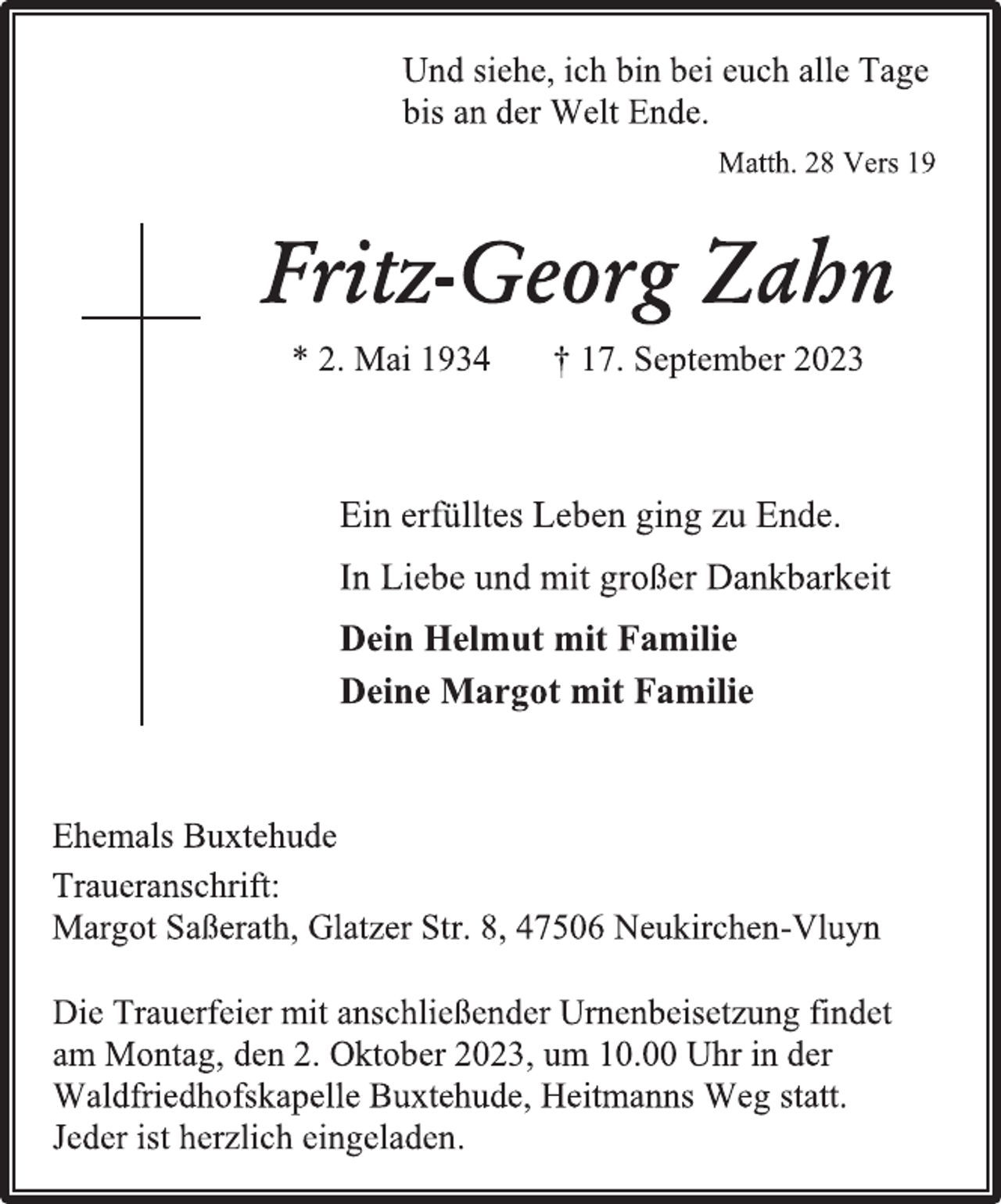 <p>Und siehe, ich bin bei euch alle Tage<br />bis an der Welt Ende.<br />Matth. 28 Vers 19<br />Fritz-Georg Zahn<br />* 2. Mai 1934 † 17. September 2023<br />Ein erfülltes Leben ging zu Ende.<br />In Liebe und mit großer Dankbarkeit<br />Dein Helmut mit Familie<br />Deine Margot mit Familie<br />Ehemals Buxtehude<br />Traueranschrift:<br />Margot Saßerath, Glatzer Str. 8, 47506 Neukirchen Vluyn<br />Die Trauerfeier mit anschließender Urnenbeisetzung findet<br />am Montag, den 2. Oktober 2023, um 10.00 Uhr in der<br />Waldfriedhofskapelle Buxtehude, Heitmanns Weg statt.<br />Jeder ist herzlich eingeladen.</p>