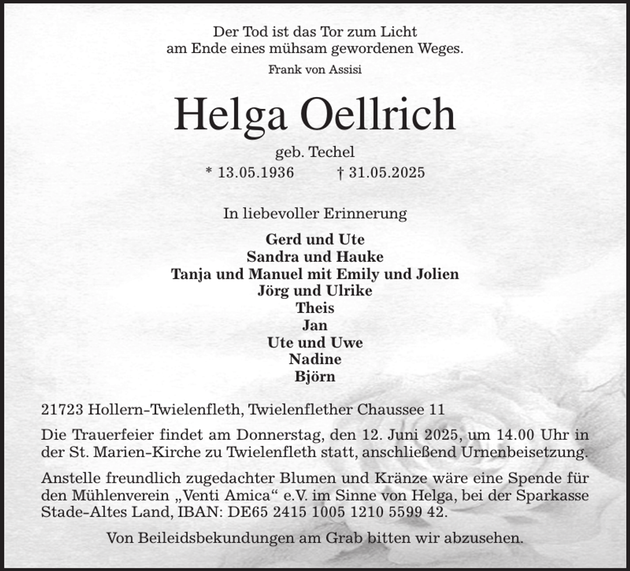 <p>Der Tod ist das Tor zum Licht<br />am Ende eines mühsam gewordenen Weges.<br />Frank von Assisi<br />Helga Oellrich<br />geb. Techel<br />* 13.05.1936 † 31.05.2025<br />In liebevoller Erinnerung<br />Gerd und Ute<br />Sandra und Hauke<br />Tanja und Manuel mit Emily und Jolien<br />Jörg und Ulrike<br />Theis<br />Jan<br />Ute und Uwe<br />Nadine<br />Björn<br />21723 Hollern-Twielenfleth, Twielenflether Chaussee 11<br />Die Trauerfeier findet am Donnerstag, den 12. Juni 2025, um 14.00 Uhr in<br />der St. Marien-Kirche zu Twielenfleth statt, anschließend Urnenbeisetzung.<br />Anstelle freundlich zugedachter Blumen und Kränze wäre eine Spende für<br />den Mühlenverein „Venti Amica“ e.V. im Sinne von Helga, bei der Sparkasse<br />Stade-Altes Land, IBAN: DE65 2415 1005 1210 5599 42.<br />Von Beileidsbekundungen am Grab bitten wir abzusehen.</p>