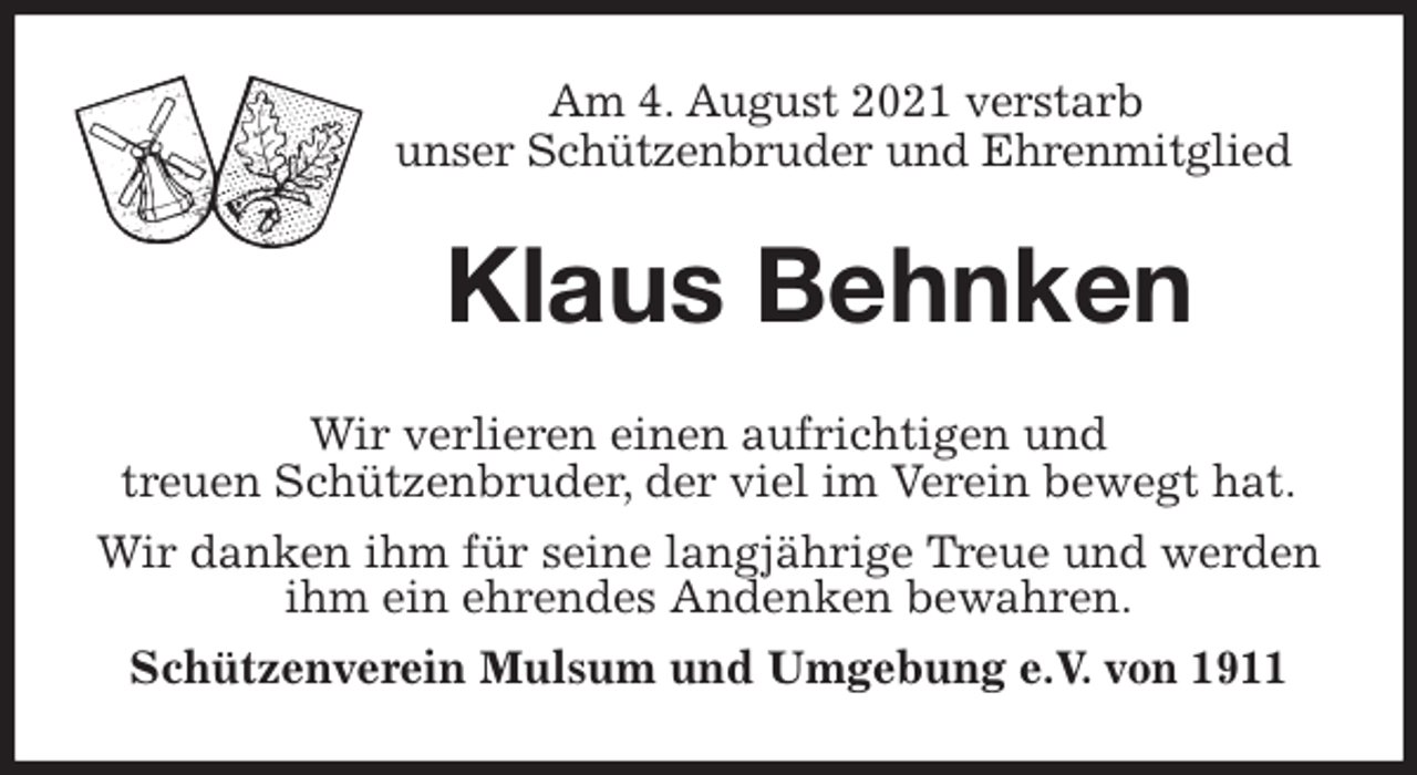<p>Am 4. August 2021 verstarb<br />unser Schützenbruder und Ehrenmitglied<br />Klaus Behnken<br />Wir verlieren einen aufrichtigen und<br />treuen Schützenbruder, der viel im Verein bewegt hat.<br />Wir danken ihm für seine langjährige Treue und werden ihm ein ehrendes Andenken bewahren.<br />Schützenverein Mulsum und Umgebung e.V. von 1911</p>