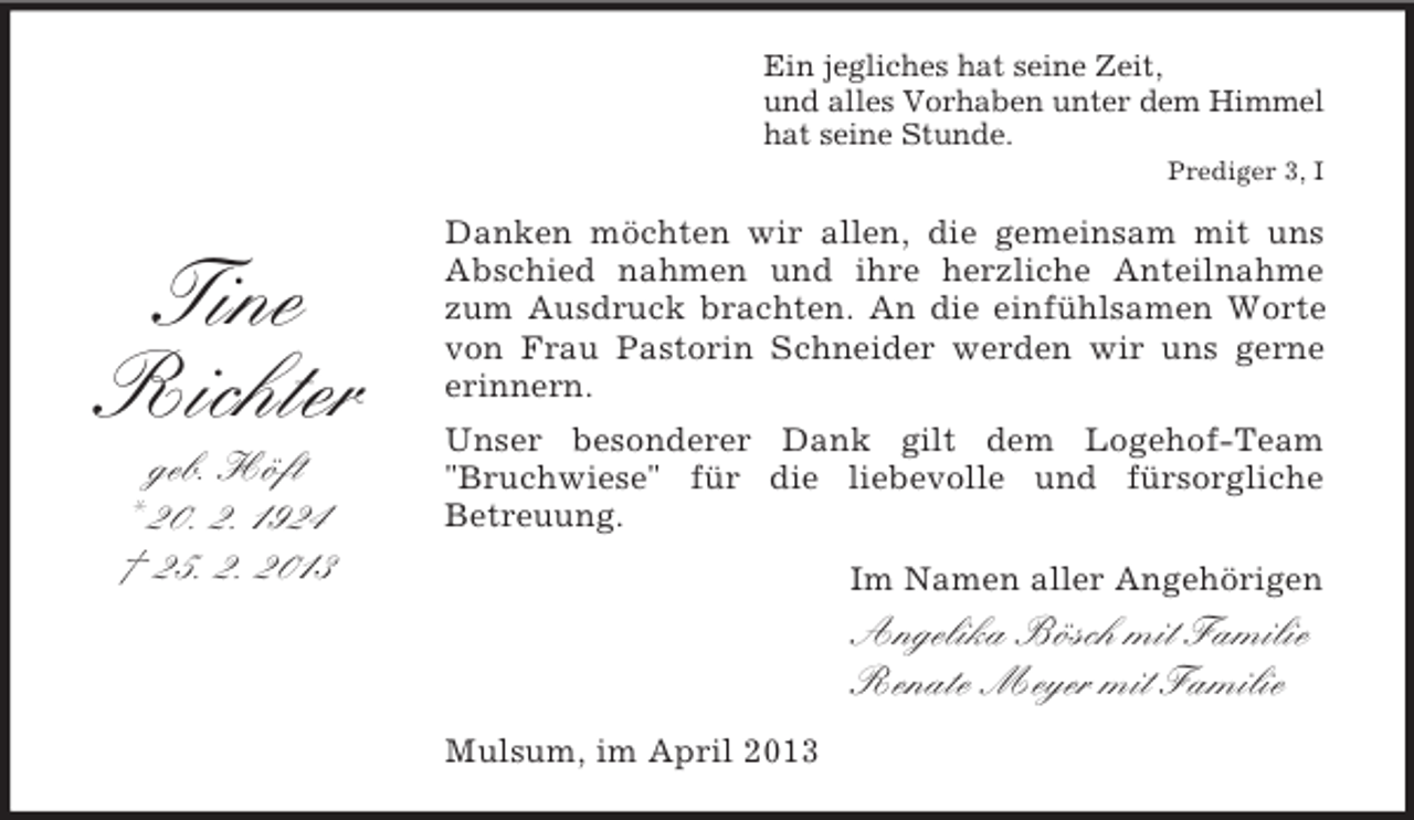 <p>Ein jegliches hat seine Zeit,<br />und alles Vorhaben unter dem Himmel<br />hat seine Stunde.<br />Prediger 3, I</p><p>Tine<br />Richter<br />geb. Höft<br />* 20. 2. 1924<br />† 25. 2. 2013</p><p>Danken möchten wir allen, die gemeinsam mit uns<br />Abschied nahmen und ihre herzliche Anteilnahme<br />zum Ausdruck brachten. An die einfühlsamen Worte<br />von Frau Pastorin Schneider werden wir uns gerne<br />erinnern.<br />Unser besonderer Dank gilt dem Logehof-Team<br />"Bruchwiese" für die liebevolle und fürsorgliche<br />Betreuung.<br />Im Namen aller Angehörigen</p><p>Angelika Bösch mit Familie<br />Renate Meyer mit Familie<br />Mulsum, im April 2013</p>