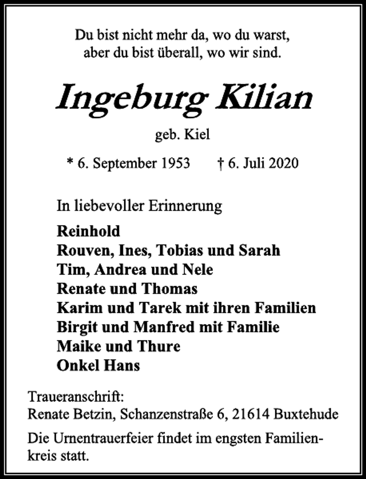 <p>Du bist nicht mehr da, wo du warst,<br />aber du bist überall, wo wir sind.<br />Ingeburg Kilian<br />geb. Kiel<br />* 6. September 1953 † 6. Juli 2020<br />In liebevoller Erinnerung<br />Reinhold<br />Rouven, Ines, Tobias und Sarah<br />Tim, Andrea und Nele<br />Renate und Thomas<br />Karim und Tarek mit ihren Familien<br />Birgit und Manfred mit Familie<br />Maike und Thure<br />Onkel Hans<br />Traueranschrift:<br />Renate Betzin, Schanzenstraße 6, 21614 Buxtehude<br />Die Urnentrauerfeier findet im engsten Familien-<br />kreis statt.</p>