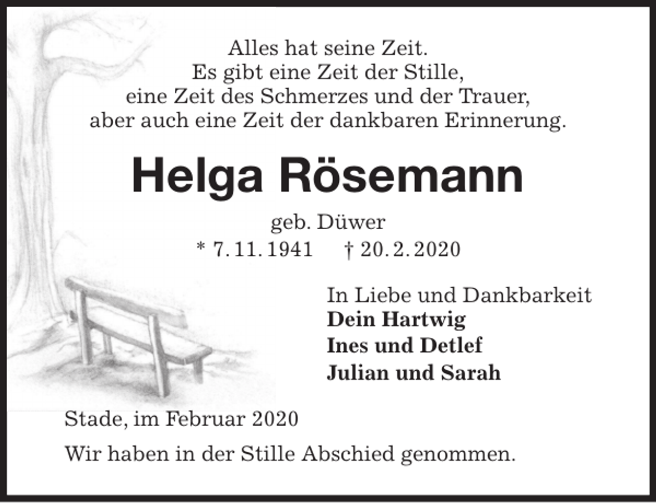 <p>Alles hat seine Zeit.<br />Es gibt eine Zeit der Stille,<br />eine Zeit des Schmerzes und der Trauer,<br />aber auch eine Zeit der dankbaren Erinnerung.<br />Helga Rösemann<br />geb. Düwer<br />* 7. 11. 1941 † 20. 2. 2020<br />In Liebe und Dankbarkeit<br />Dein Hartwig<br />Ines und Detlef<br />Julian und Sarah<br />Stade, im Februar 2020<br />Wir haben in der Stille Abschied genommen.</p>