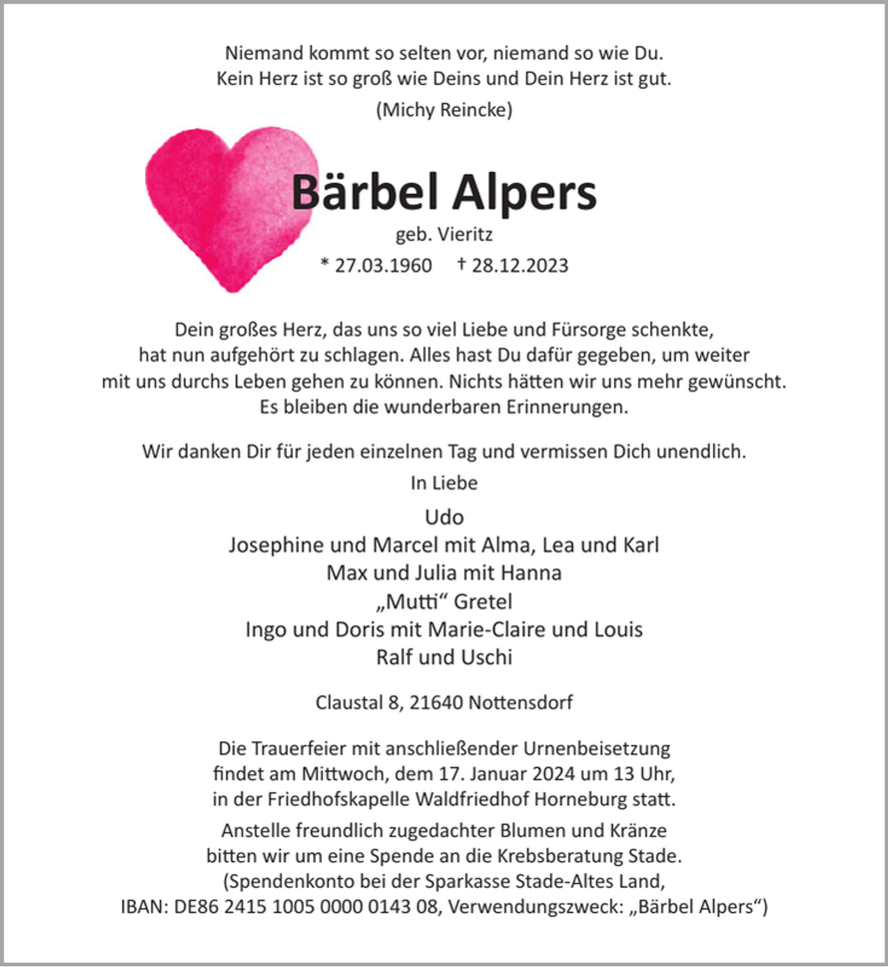 <p>Niemand kommt so selten vor, niemand so wie Du.<br />Kein Herz ist so groß wie Deins und Dein Herz ist gut.<br />(Michy Reincke)</p><p>Bärbel Alpers<br />geb. Vieritz<br />* 27.03.1960 † 28.12.2023</p><p>Dein großes Herz, das uns so viel Liebe und Fürsorge schenkte,<br />hat nun aufgehört zu schlagen. Alles hast Du dafür gegeben, um weiter<br />mit uns durchs Leben gehen zu können. Nichts hätten wir uns mehr gewünscht.<br />Es bleiben die wunderbaren Erinnerungen.<br />Wir danken Dir für jeden einzelnen Tag und vermissen Dich unendlich.<br />In Liebe</p><p>Udo<br />Josephine und Marcel mit Alma, Lea und Karl<br />Max und Julia mit Hanna<br />„Mutti“ Gretel<br />Ingo und Doris mit Marie-Claire und Louis<br />Ralf und Uschi<br />Claustal 8, 21640 Nottensdorf<br />Die Trauerfeier mit anschließender Urnenbeisetzung<br />findet am Mittwoch, dem 17. Januar 2024 um 13 Uhr,<br />in der Friedhofskapelle Waldfriedhof Horneburg statt.<br />Anstelle freundlich zugedachter Blumen und Kränze<br />bitten wir um eine Spende an die Krebsberatung Stade.<br />(Spendenkonto bei der Sparkasse Stade-Altes Land,<br />IBAN: DE86 2415 1005 000143 08, Verwendungszweck: „Bärbel Alpers“)</p>