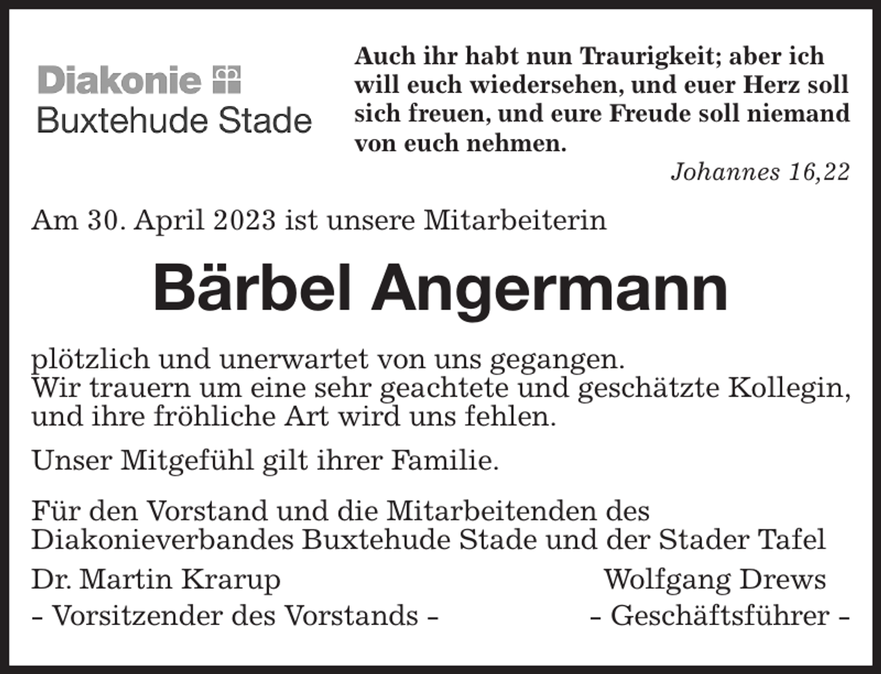 <p>Auch ihr habt nun Traurigkeit; aber ich<br />will euch wiedersehen, und euer Herz soll sich freuen, und eure Freude soll niemand von euch nehmen.<br />Johannes 16,22<br />Am 30. April 2023 ist unsere Mitarbeiterin<br />Bärbel Angermann<br />plötzlich und unerwartet von uns gegangen.<br />Wir trauern um eine sehr geachtete und geschätzte Kollegin, und ihre fröhliche Art wird uns fehlen.<br />Unser Mitgefühl gilt ihrer Familie.<br />Für den Vorstand und die Mitarbeitenden des<br />Diakonieverbandes Buxtehude Stade und der Stader Tafel<br />Dr. Martin Krarup Wolfgang Drews<br />- Vorsitzender des Vorstands - - Geschäftsführer -</p>